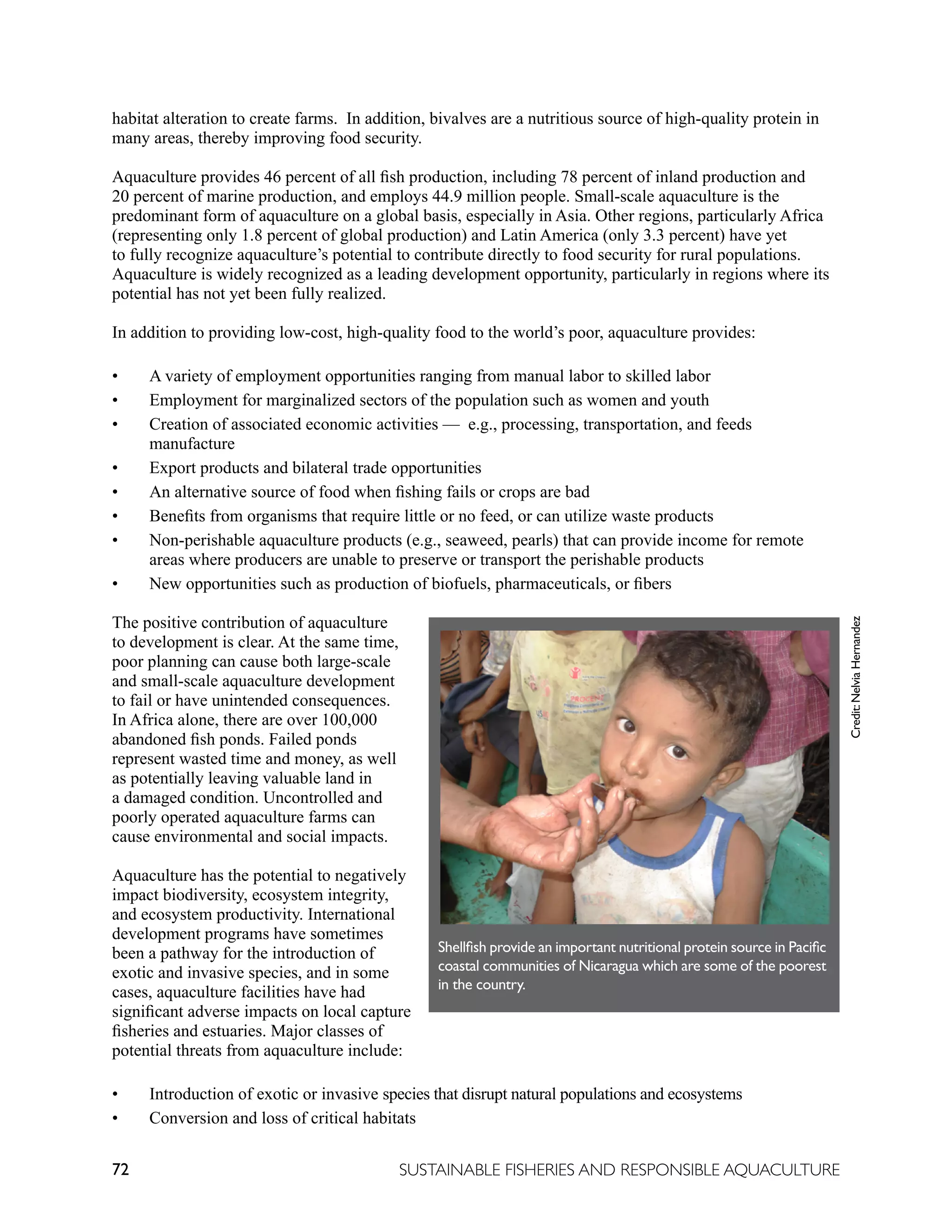 72 SUSTAINABLE FISHERIES AND RESPONSIBLE AQUACULTURE
habitat alteration to create farms. In addition, bivalves are a nutritious source of high-quality protein in
many areas, thereby improving food security.
Aquaculture provides 46 percent of all fish production, including 78 percent of inland production and
20 percent of marine production, and employs 44.9 million people. Small-scale aquaculture is the
predominant form of aquaculture on a global basis, especially in Asia. Other regions, particularly Africa
(representing only 1.8 percent of global production) and Latin America (only 3.3 percent) have yet
to fully recognize aquaculture’s potential to contribute directly to food security for rural populations.
Aquaculture is widely recognized as a leading development opportunity, particularly in regions where its
potential has not yet been fully realized.
In addition to providing low-cost, high-quality food to the world’s poor, aquaculture provides:
• A variety of employment opportunities ranging from manual labor to skilled labor
• Employment for marginalized sectors of the population such as women and youth
• Creation of associated economic activities — e.g., processing, transportation, and feeds
manufacture
• Export products and bilateral trade opportunities
• An alternative source of food when fishing fails or crops are bad
• Benefits from organisms that require little or no feed, or can utilize waste products
• Non-perishable aquaculture products (e.g., seaweed, pearls) that can provide income for remote
areas where producers are unable to preserve or transport the perishable products
• New opportunities such as production of biofuels, pharmaceuticals, or fibers
The positive contribution of aquaculture
to development is clear. At the same time,
poor planning can cause both large-scale
and small-scale aquaculture development
to fail or have unintended consequences.
In Africa alone, there are over 100,000
abandoned fish ponds. Failed ponds
represent wasted time and money, as well
as potentially leaving valuable land in
a damaged condition. Uncontrolled and
poorly operated aquaculture farms can
cause environmental and social impacts.
Aquaculture has the potential to negatively
impact biodiversity, ecosystem integrity,
and ecosystem productivity. International
development programs have sometimes
been a pathway for the introduction of
exotic and invasive species, and in some
cases, aquaculture facilities have had
significant adverse impacts on local capture
fisheries and estuaries. Major classes of
potential threats from aquaculture include:
• Introduction of exotic or invasive species that disrupt natural populations and ecosystems
• Conversion and loss of critical habitats
Shellfish provide an important nutritional protein source in Pacific
coastal communities of Nicaragua which are some of the poorest
in the country.
Credit:
Nelvia
Hernandez
 