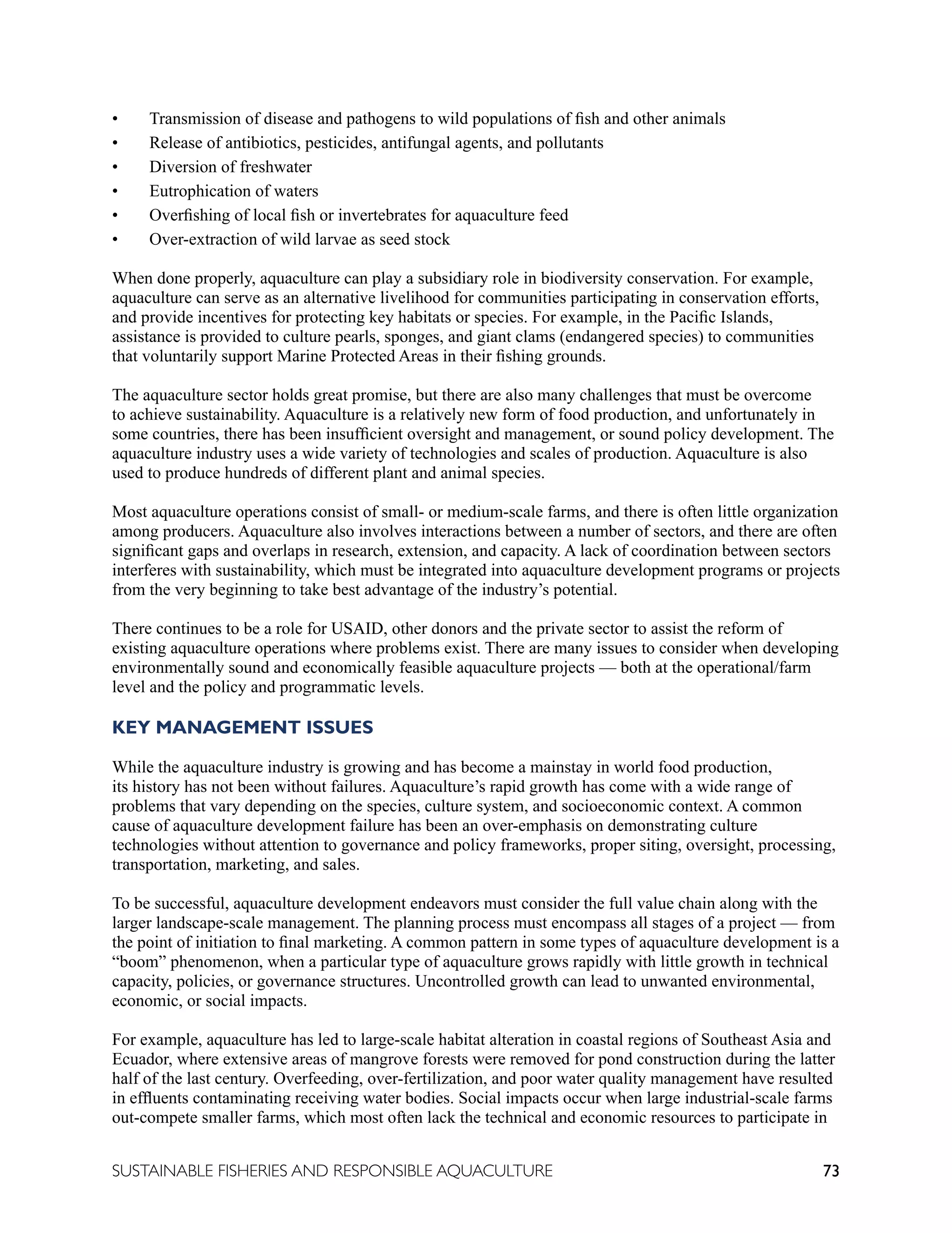 73
SUSTAINABLE FISHERIES AND RESPONSIBLE AQUACULTURE
• Transmission of disease and pathogens to wild populations of fish and other animals
• Release of antibiotics, pesticides, antifungal agents, and pollutants
• Diversion of freshwater
• Eutrophication of waters
• Overfishing of local fish or invertebrates for aquaculture feed
• Over-extraction of wild larvae as seed stock
When done properly, aquaculture can play a subsidiary role in biodiversity conservation. For example,
aquaculture can serve as an alternative livelihood for communities participating in conservation efforts,
and provide incentives for protecting key habitats or species. For example, in the Pacific Islands,
assistance is provided to culture pearls, sponges, and giant clams (endangered species) to communities
that voluntarily support Marine Protected Areas in their fishing grounds.
The aquaculture sector holds great promise, but there are also many challenges that must be overcome
to achieve sustainability. Aquaculture is a relatively new form of food production, and unfortunately in
some countries, there has been insufficient oversight and management, or sound policy development. The
aquaculture industry uses a wide variety of technologies and scales of production. Aquaculture is also
used to produce hundreds of different plant and animal species.
Most aquaculture operations consist of small- or medium-scale farms, and there is often little organization
among producers. Aquaculture also involves interactions between a number of sectors, and there are often
significant gaps and overlaps in research, extension, and capacity. A lack of coordination between sectors
interferes with sustainability, which must be integrated into aquaculture development programs or projects
from the very beginning to take best advantage of the industry’s potential.
There continues to be a role for USAID, other donors and the private sector to assist the reform of
existing aquaculture operations where problems exist. There are many issues to consider when developing
environmentally sound and economically feasible aquaculture projects — both at the operational/farm
level and the policy and programmatic levels.
KEY MANAGEMENT ISSUES
While the aquaculture industry is growing and has become a mainstay in world food production,
its history has not been without failures. Aquaculture’s rapid growth has come with a wide range of
problems that vary depending on the species, culture system, and socioeconomic context. A common
cause of aquaculture development failure has been an over-emphasis on demonstrating culture
technologies without attention to governance and policy frameworks, proper siting, oversight, processing,
transportation, marketing, and sales.
To be successful, aquaculture development endeavors must consider the full value chain along with the
larger landscape-scale management. The planning process must encompass all stages of a project — from
the point of initiation to final marketing. A common pattern in some types of aquaculture development is a
“boom” phenomenon, when a particular type of aquaculture grows rapidly with little growth in technical
capacity, policies, or governance structures. Uncontrolled growth can lead to unwanted environmental,
economic, or social impacts.
For example, aquaculture has led to large-scale habitat alteration in coastal regions of Southeast Asia and
Ecuador, where extensive areas of mangrove forests were removed for pond construction during the latter
half of the last century. Overfeeding, over-fertilization, and poor water quality management have resulted
in effluents contaminating receiving water bodies. Social impacts occur when large industrial-scale farms
out-compete smaller farms, which most often lack the technical and economic resources to participate in
 