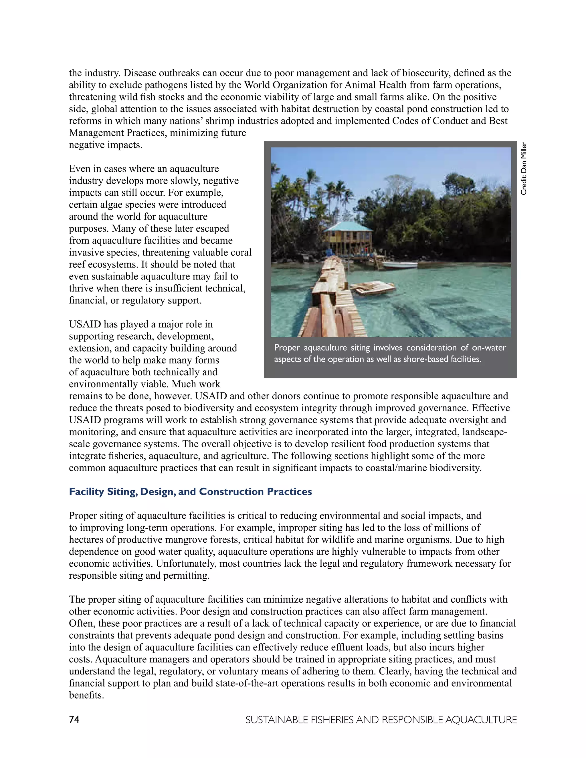 74 SUSTAINABLE FISHERIES AND RESPONSIBLE AQUACULTURE
the industry. Disease outbreaks can occur due to poor management and lack of biosecurity, defined as the
ability to exclude pathogens listed by the World Organization for Animal Health from farm operations,
threatening wild fish stocks and the economic viability of large and small farms alike. On the positive
side, global attention to the issues associated with habitat destruction by coastal pond construction led to
reforms in which many nations’ shrimp industries adopted and implemented Codes of Conduct and Best
Management Practices, minimizing future
negative impacts.
Even in cases where an aquaculture
industry develops more slowly, negative
impacts can still occur. For example,
certain algae species were introduced
around the world for aquaculture
purposes. Many of these later escaped
from aquaculture facilities and became
invasive species, threatening valuable coral
reef ecosystems. It should be noted that
even sustainable aquaculture may fail to
thrive when there is insufficient technical,
financial, or regulatory support.
USAID has played a major role in
supporting research, development,
extension, and capacity building around
the world to help make many forms
of aquaculture both technically and
environmentally viable. Much work
remains to be done, however. USAID and other donors continue to promote responsible aquaculture and
reduce the threats posed to biodiversity and ecosystem integrity through improved governance. Effective
USAID programs will work to establish strong governance systems that provide adequate oversight and
monitoring, and ensure that aquaculture activities are incorporated into the larger, integrated, landscape-
scale governance systems. The overall objective is to develop resilient food production systems that
integrate fisheries, aquaculture, and agriculture. The following sections highlight some of the more
common aquaculture practices that can result in significant impacts to coastal/marine biodiversity.
Facility Siting, Design, and Construction Practices
Proper siting of aquaculture facilities is critical to reducing environmental and social impacts, and
to improving long-term operations. For example, improper siting has led to the loss of millions of
hectares of productive mangrove forests, critical habitat for wildlife and marine organisms. Due to high
dependence on good water quality, aquaculture operations are highly vulnerable to impacts from other
economic activities. Unfortunately, most countries lack the legal and regulatory framework necessary for
responsible siting and permitting.
The proper siting of aquaculture facilities can minimize negative alterations to habitat and conflicts with
other economic activities. Poor design and construction practices can also affect farm management.
Often, these poor practices are a result of a lack of technical capacity or experience, or are due to financial
constraints that prevents adequate pond design and construction. For example, including settling basins
into the design of aquaculture facilities can effectively reduce effluent loads, but also incurs higher
costs. Aquaculture managers and operators should be trained in appropriate siting practices, and must
understand the legal, regulatory, or voluntary means of adhering to them. Clearly, having the technical and
financial support to plan and build state-of-the-art operations results in both economic and environmental
benefits.
Proper aquaculture siting involves consideration of on-water
aspects of the operation as well as shore-based facilities.
Credit:
Dan
Miller
 
