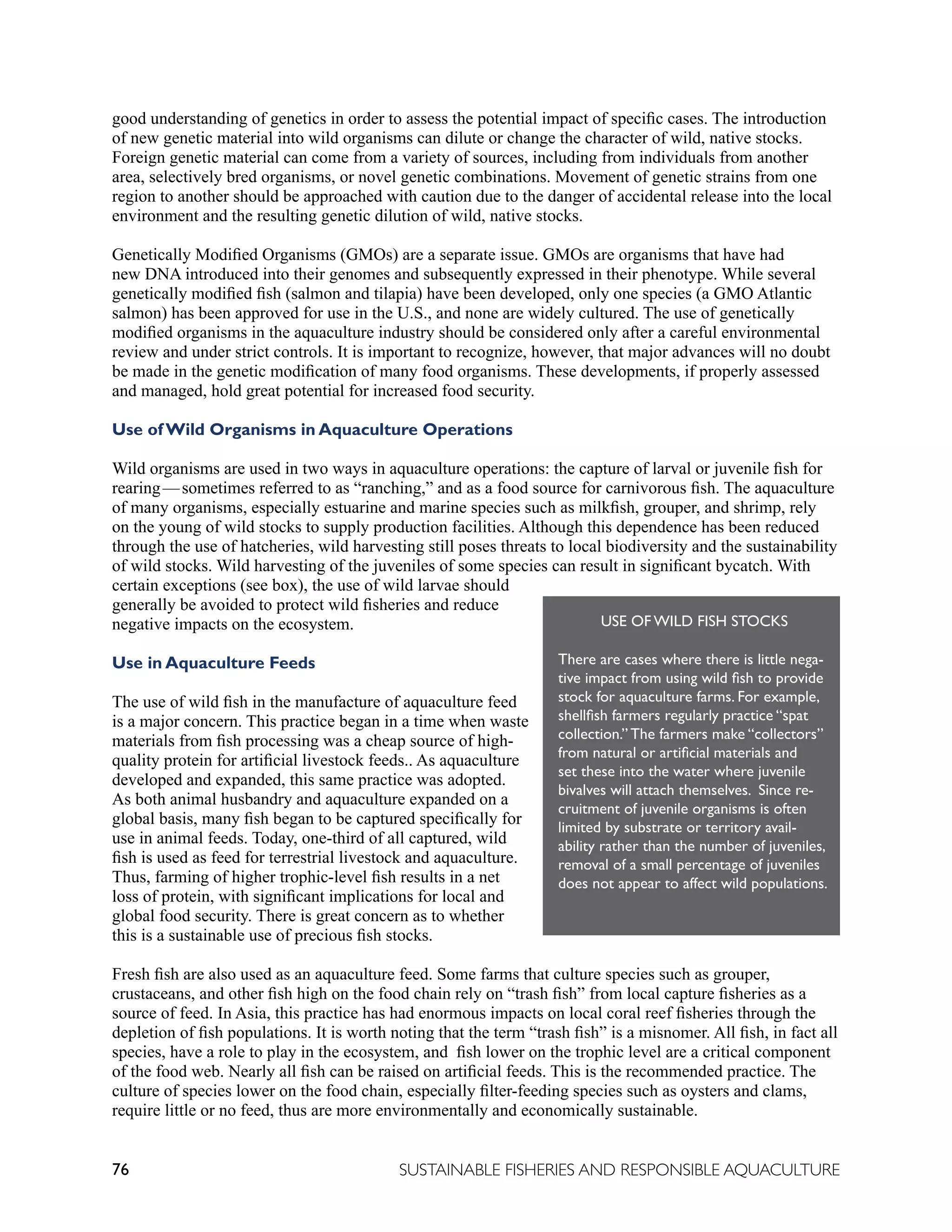 76 SUSTAINABLE FISHERIES AND RESPONSIBLE AQUACULTURE
good understanding of genetics in order to assess the potential impact of specific cases. The introduction
of new genetic material into wild organisms can dilute or change the character of wild, native stocks.
Foreign genetic material can come from a variety of sources, including from individuals from another
area, selectively bred organisms, or novel genetic combinations. Movement of genetic strains from one
region to another should be approached with caution due to the danger of accidental release into the local
environment and the resulting genetic dilution of wild, native stocks.
Genetically Modified Organisms (GMOs) are a separate issue. GMOs are organisms that have had
new DNA introduced into their genomes and subsequently expressed in their phenotype. While several
genetically modified fish (salmon and tilapia) have been developed, only one species (a GMO Atlantic
salmon) has been approved for use in the U.S., and none are widely cultured. The use of genetically
modified organisms in the aquaculture industry should be considered only after a careful environmental
review and under strict controls. It is important to recognize, however, that major advances will no doubt
be made in the genetic modification of many food organisms. These developments, if properly assessed
and managed, hold great potential for increased food security.
Use of Wild Organisms in Aquaculture Operations
Wild organisms are used in two ways in aquaculture operations: the capture of larval or juvenile fish for
rearing—sometimes referred to as “ranching,” and as a food source for carnivorous fish. The aquaculture
of many organisms, especially estuarine and marine species such as milkfish, grouper, and shrimp, rely
on the young of wild stocks to supply production facilities. Although this dependence has been reduced
through the use of hatcheries, wild harvesting still poses threats to local biodiversity and the sustainability
of wild stocks. Wild harvesting of the juveniles of some species can result in significant bycatch. With
certain exceptions (see box), the use of wild larvae should
generally be avoided to protect wild fisheries and reduce
negative impacts on the ecosystem.
Use in Aquaculture Feeds
The use of wild fish in the manufacture of aquaculture feed
is a major concern. This practice began in a time when waste
materials from fish processing was a cheap source of high-
quality protein for artificial livestock feeds.. As aquaculture
developed and expanded, this same practice was adopted.
As both animal husbandry and aquaculture expanded on a
global basis, many fish began to be captured specifically for
use in animal feeds. Today, one-third of all captured, wild
fish is used as feed for terrestrial livestock and aquaculture.
Thus, farming of higher trophic-level fish results in a net
loss of protein, with significant implications for local and
global food security. There is great concern as to whether
this is a sustainable use of precious fish stocks.
Fresh fish are also used as an aquaculture feed. Some farms that culture species such as grouper,
crustaceans, and other fish high on the food chain rely on “trash fish” from local capture fisheries as a
source of feed. In Asia, this practice has had enormous impacts on local coral reef fisheries through the
depletion of fish populations. It is worth noting that the term “trash fish” is a misnomer. All fish, in fact all
species, have a role to play in the ecosystem, and fish lower on the trophic level are a critical component
of the food web. Nearly all fish can be raised on artificial feeds. This is the recommended practice. The
culture of species lower on the food chain, especially filter-feeding species such as oysters and clams,
require little or no feed, thus are more environmentally and economically sustainable.
USE OF WILD FISH STOCKS
There are cases where there is little nega-
tive impact from using wild fish to provide
stock for aquaculture farms. For example,
shellfish farmers regularly practice “spat
collection.” The farmers make “collectors”
from natural or artificial materials and
set these into the water where juvenile
bivalves will attach themselves. Since re-
cruitment of juvenile organisms is often
limited by substrate or territory avail-
ability rather than the number of juveniles,
removal of a small percentage of juveniles
does not appear to affect wild populations.
 