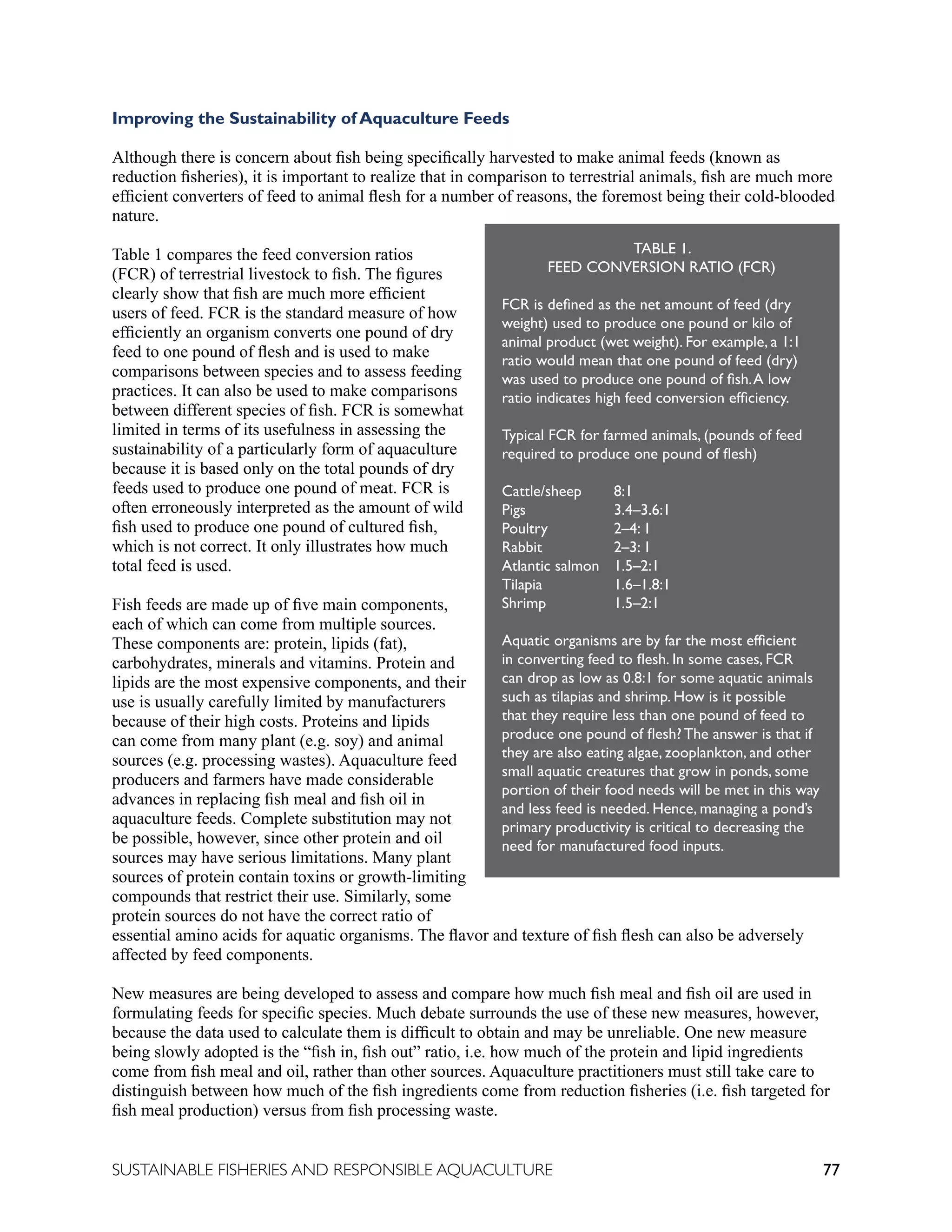 77
SUSTAINABLE FISHERIES AND RESPONSIBLE AQUACULTURE
Improving the Sustainability of Aquaculture Feeds
Although there is concern about fish being specifically harvested to make animal feeds (known as
reduction fisheries), it is important to realize that in comparison to terrestrial animals, fish are much more
efficient converters of feed to animal flesh for a number of reasons, the foremost being their cold-blooded
nature.
Table 1 compares the feed conversion ratios
(FCR) of terrestrial livestock to fish. The figures
clearly show that fish are much more efficient
users of feed. FCR is the standard measure of how
efficiently an organism converts one pound of dry
feed to one pound of flesh and is used to make
comparisons between species and to assess feeding
practices. It can also be used to make comparisons
between different species of fish. FCR is somewhat
limited in terms of its usefulness in assessing the
sustainability of a particularly form of aquaculture
because it is based only on the total pounds of dry
feeds used to produce one pound of meat. FCR is
often erroneously interpreted as the amount of wild
fish used to produce one pound of cultured fish,
which is not correct. It only illustrates how much
total feed is used.
Fish feeds are made up of five main components,
each of which can come from multiple sources.
These components are: protein, lipids (fat),
carbohydrates, minerals and vitamins. Protein and
lipids are the most expensive components, and their
use is usually carefully limited by manufacturers
because of their high costs. Proteins and lipids
can come from many plant (e.g. soy) and animal
sources (e.g. processing wastes). Aquaculture feed
producers and farmers have made considerable
advances in replacing fish meal and fish oil in
aquaculture feeds. Complete substitution may not
be possible, however, since other protein and oil
sources may have serious limitations. Many plant
sources of protein contain toxins or growth-limiting
compounds that restrict their use. Similarly, some
protein sources do not have the correct ratio of
essential amino acids for aquatic organisms. The flavor and texture of fish flesh can also be adversely
affected by feed components.
New measures are being developed to assess and compare how much fish meal and fish oil are used in
formulating feeds for specific species. Much debate surrounds the use of these new measures, however,
because the data used to calculate them is difficult to obtain and may be unreliable. One new measure
being slowly adopted is the “fish in, fish out” ratio, i.e. how much of the protein and lipid ingredients
come from fish meal and oil, rather than other sources. Aquaculture practitioners must still take care to
distinguish between how much of the fish ingredients come from reduction fisheries (i.e. fish targeted for
fish meal production) versus from fish processing waste.
TABLE 1.
FEED CONVERSION RATIO (FCR)
FCR is defined as the net amount of feed (dry
weight) used to produce one pound or kilo of
animal product (wet weight). For example, a 1:1
ratio would mean that one pound of feed (dry)
was used to produce one pound of fish.A low
ratio indicates high feed conversion efficiency.
Typical FCR for farmed animals, (pounds of feed
required to produce one pound of flesh)
Cattle/sheep		8:1
Pigs 		3.4–3.6:1
Poultry 		2–4: 1
Rabbit 		2–3: 1
Atlantic salmon 1.5–2:1
Tilapia 		1.6–1.8:1
Shrimp 		1.5–2:1
Aquatic organisms are by far the most efficient
in converting feed to flesh. In some cases, FCR
can drop as low as 0.8:1 for some aquatic animals
such as tilapias and shrimp. How is it possible
that they require less than one pound of feed to
produce one pound of flesh? The answer is that if
they are also eating algae, zooplankton, and other
small aquatic creatures that grow in ponds, some
portion of their food needs will be met in this way
and less feed is needed. Hence, managing a pond’s
primary productivity is critical to decreasing the
need for manufactured food inputs.
 