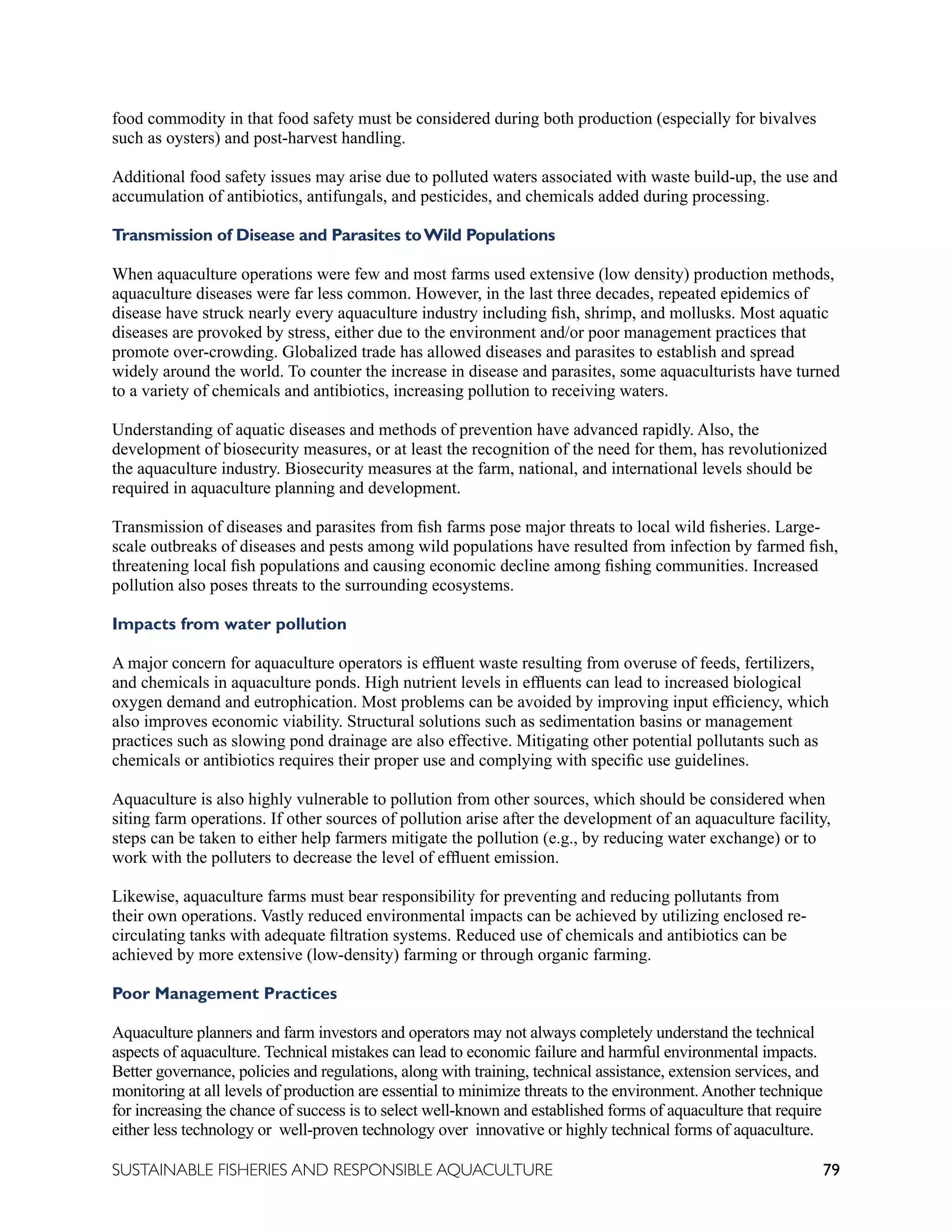 79
SUSTAINABLE FISHERIES AND RESPONSIBLE AQUACULTURE
food commodity in that food safety must be considered during both production (especially for bivalves
such as oysters) and post-harvest handling.
Additional food safety issues may arise due to polluted waters associated with waste build-up, the use and
accumulation of antibiotics, antifungals, and pesticides, and chemicals added during processing.
Transmission of Disease and Parasites toWild Populations
When aquaculture operations were few and most farms used extensive (low density) production methods,
aquaculture diseases were far less common. However, in the last three decades, repeated epidemics of
disease have struck nearly every aquaculture industry including fish, shrimp, and mollusks. Most aquatic
diseases are provoked by stress, either due to the environment and/or poor management practices that
promote over-crowding. Globalized trade has allowed diseases and parasites to establish and spread
widely around the world. To counter the increase in disease and parasites, some aquaculturists have turned
to a variety of chemicals and antibiotics, increasing pollution to receiving waters.
Understanding of aquatic diseases and methods of prevention have advanced rapidly. Also, the
development of biosecurity measures, or at least the recognition of the need for them, has revolutionized
the aquaculture industry. Biosecurity measures at the farm, national, and international levels should be
required in aquaculture planning and development.
Transmission of diseases and parasites from fish farms pose major threats to local wild fisheries. Large-
scale outbreaks of diseases and pests among wild populations have resulted from infection by farmed fish,
threatening local fish populations and causing economic decline among fishing communities. Increased
pollution also poses threats to the surrounding ecosystems.
Impacts from water pollution
A major concern for aquaculture operators is effluent waste resulting from overuse of feeds, fertilizers,
and chemicals in aquaculture ponds. High nutrient levels in effluents can lead to increased biological
oxygen demand and eutrophication. Most problems can be avoided by improving input efficiency, which
also improves economic viability. Structural solutions such as sedimentation basins or management
practices such as slowing pond drainage are also effective. Mitigating other potential pollutants such as
chemicals or antibiotics requires their proper use and complying with specific use guidelines.
Aquaculture is also highly vulnerable to pollution from other sources, which should be considered when
siting farm operations. If other sources of pollution arise after the development of an aquaculture facility,
steps can be taken to either help farmers mitigate the pollution (e.g., by reducing water exchange) or to
work with the polluters to decrease the level of effluent emission.
Likewise, aquaculture farms must bear responsibility for preventing and reducing pollutants from
their own operations. Vastly reduced environmental impacts can be achieved by utilizing enclosed re-
circulating tanks with adequate filtration systems. Reduced use of chemicals and antibiotics can be
achieved by more extensive (low-density) farming or through organic farming.
Poor Management Practices
Aquaculture planners and farm investors and operators may not always completely understand the technical
aspects of aquaculture. Technical mistakes can lead to economic failure and harmful environmental impacts.
Better governance, policies and regulations, along with training, technical assistance, extension services, and
monitoring at all levels of production are essential to minimize threats to the environment. Another technique
for increasing the chance of success is to select well-known and established forms of aquaculture that require
either less technology or well-proven technology over innovative or highly technical forms of aquaculture.
 