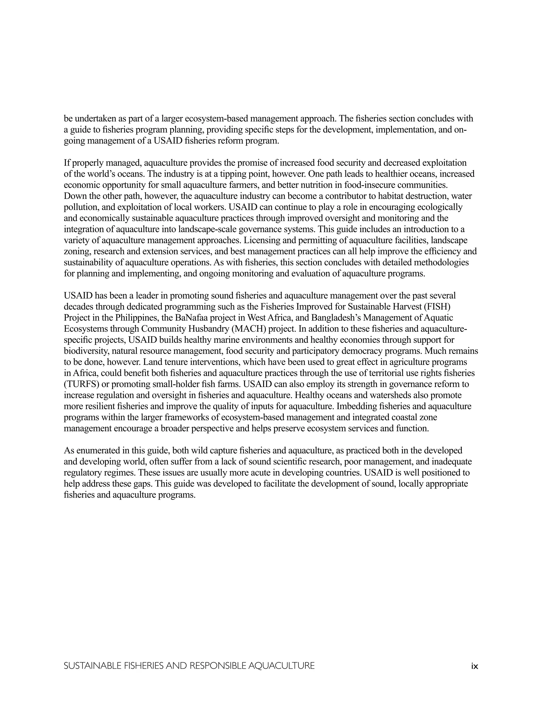 ix
SUSTAINABLE FISHERIES AND RESPONSIBLE AQUACULTURE
be undertaken as part of a larger ecosystem-based management approach. The fisheries section concludes with
a guide to fisheries program planning, providing specific steps for the development, implementation, and on-
going management of a USAID fisheries reform program.
If properly managed, aquaculture provides the promise of increased food security and decreased exploitation
of the world’s oceans. The industry is at a tipping point, however. One path leads to healthier oceans, increased
economic opportunity for small aquaculture farmers, and better nutrition in food-insecure communities.
Down the other path, however, the aquaculture industry can become a contributor to habitat destruction, water
pollution, and exploitation of local workers. USAID can continue to play a role in encouraging ecologically
and economically sustainable aquaculture practices through improved oversight and monitoring and the
integration of aquaculture into landscape-scale governance systems. This guide includes an introduction to a
variety of aquaculture management approaches. Licensing and permitting of aquaculture facilities, landscape
zoning, research and extension services, and best management practices can all help improve the efficiency and
sustainability of aquaculture operations. As with fisheries, this section concludes with detailed methodologies
for planning and implementing, and ongoing monitoring and evaluation of aquaculture programs.
USAID has been a leader in promoting sound fisheries and aquaculture management over the past several
decades through dedicated programming such as the Fisheries Improved for Sustainable Harvest (FISH)
Project in the Philippines, the BaNafaa project in West Africa, and Bangladesh’s Management of Aquatic
Ecosystems through Community Husbandry (MACH) project. In addition to these fisheries and aquaculture-
specific projects, USAID builds healthy marine environments and healthy economies through support for
biodiversity, natural resource management, food security and participatory democracy programs. Much remains
to be done, however. Land tenure interventions, which have been used to great effect in agriculture programs
in Africa, could benefit both fisheries and aquaculture practices through the use of territorial use rights fisheries
(TURFS) or promoting small-holder fish farms. USAID can also employ its strength in governance reform to
increase regulation and oversight in fisheries and aquaculture. Healthy oceans and watersheds also promote
more resilient fisheries and improve the quality of inputs for aquaculture. Imbedding fisheries and aquaculture
programs within the larger frameworks of ecosystem-based management and integrated coastal zone
management encourage a broader perspective and helps preserve ecosystem services and function.
As enumerated in this guide, both wild capture fisheries and aquaculture, as practiced both in the developed
and developing world, often suffer from a lack of sound scientific research, poor management, and inadequate
regulatory regimes. These issues are usually more acute in developing countries. USAID is well positioned to
help address these gaps. This guide was developed to facilitate the development of sound, locally appropriate
fisheries and aquaculture programs.
 