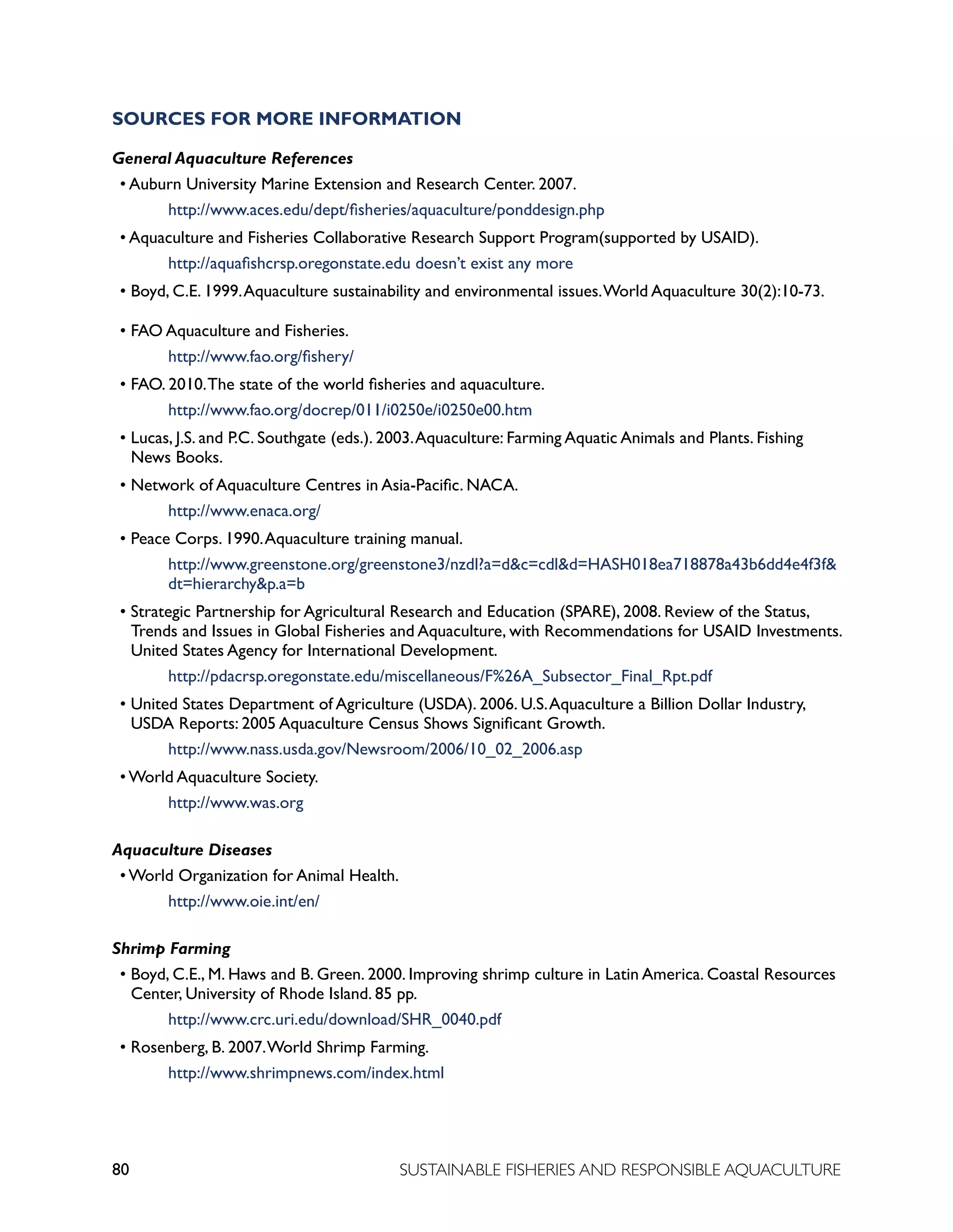 80 SUSTAINABLE FISHERIES AND RESPONSIBLE AQUACULTURE
SOURCES FOR MORE INFORMATION
General Aquaculture References
• Auburn University Marine Extension and Research Center. 2007.
					 http://www.aces.edu/dept/fisheries/aquaculture/ponddesign.php
• Aquaculture and Fisheries Collaborative Research Support Program(supported by USAID).
					 http://aquafishcrsp.oregonstate.edu doesn’t exist any more
• Boyd, C.E. 1999.Aquaculture sustainability and environmental issues.World Aquaculture 30(2):10-73.
• FAO Aquaculture and Fisheries.
					 http://www.fao.org/fishery/
• FAO. 2010.The state of the world fisheries and aquaculture.
					 http://www.fao.org/docrep/011/i0250e/i0250e00.htm
• Lucas, J.S. and P.C. Southgate (eds.). 2003.Aquaculture: Farming Aquatic Animals and Plants. Fishing
News Books.
• Network of Aquaculture Centres in Asia-Pacific. NACA.
					 http://www.enaca.org/
• Peace Corps. 1990.Aquaculture training manual.
					 http://www.greenstone.org/greenstone3/nzdl?a=dc=cdld=HASH018ea718878a43b6dd4e4f3f		
				 dt=hierarchyp.a=b
• Strategic Partnership for Agricultural Research and Education (SPARE), 2008. Review of the Status,
Trends and Issues in Global Fisheries and Aquaculture, with Recommendations for USAID Investments.
United States Agency for International Development.
					 http://pdacrsp.oregonstate.edu/miscellaneous/F%26A_Subsector_Final_Rpt.pdf
• United States Department of Agriculture (USDA). 2006. U.S.Aquaculture a Billion Dollar Industry,
USDA Reports: 2005 Aquaculture Census Shows Significant Growth.
					 http://www.nass.usda.gov/Newsroom/2006/10_02_2006.asp
• World Aquaculture Society.
					 http://www.was.org
Aquaculture Diseases
• World Organization for Animal Health.
					 http://www.oie.int/en/
Shrimp Farming
• Boyd, C.E., M. Haws and B. Green. 2000. Improving shrimp culture in Latin America. Coastal Resources
Center, University of Rhode Island. 85 pp.
					 http://www.crc.uri.edu/download/SHR_0040.pdf
• Rosenberg, B. 2007.World Shrimp Farming.
					 http://www.shrimpnews.com/index.html
 