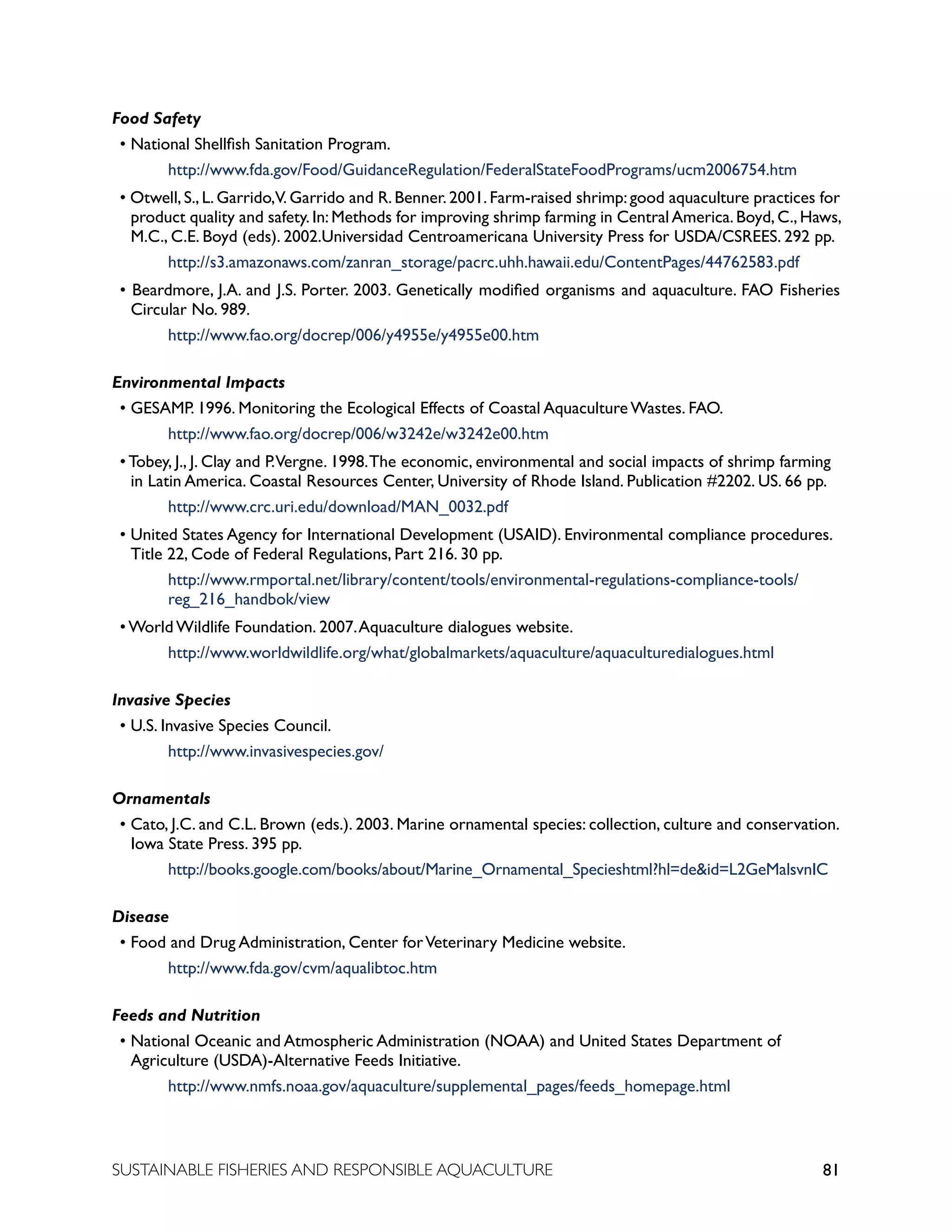 81
SUSTAINABLE FISHERIES AND RESPONSIBLE AQUACULTURE
Food Safety
• National Shellfish Sanitation Program.
		 http://www.fda.gov/Food/GuidanceRegulation/FederalStateFoodPrograms/ucm2006754.htm
• Otwell, S., L. Garrido,V. Garrido and R. Benner. 2001. Farm-raised shrimp: good aquaculture practices for
product quality and safety.In:Methods for improving shrimp farming in CentralAmerica.Boyd,C.,Haws,
M.C., C.E. Boyd (eds). 2002.Universidad Centroamericana University Press for USDA/CSREES. 292 pp.
		 http://s3.amazonaws.com/zanran_storage/pacrc.uhh.hawaii.edu/ContentPages/44762583.pdf
• Beardmore, J.A. and J.S. Porter. 2003. Genetically modified organisms and aquaculture. FAO Fisheries
Circular No. 989.
		 http://www.fao.org/docrep/006/y4955e/y4955e00.htm
Environmental Impacts
• GESAMP. 1996. Monitoring the Ecological Effects of Coastal Aquaculture Wastes. FAO.
					 http://www.fao.org/docrep/006/w3242e/w3242e00.htm
• Tobey, J., J. Clay and P.Vergne. 1998.The economic, environmental and social impacts of shrimp farming
in Latin America. Coastal Resources Center, University of Rhode Island. Publication #2202. US. 66 pp.
		 http://www.crc.uri.edu/download/MAN_0032.pdf
• United States Agency for International Development (USAID). Environmental compliance procedures.
Title 22, Code of Federal Regulations, Part 216. 30 pp.
		 http://www.rmportal.net/library/content/tools/environmental-regulations-compliance-tools/		
		 reg_216_handbok/view
• World Wildlife Foundation. 2007.Aquaculture dialogues website.
		 http://www.worldwildlife.org/what/globalmarkets/aquaculture/aquaculturedialogues.html
Invasive Species
• U.S. Invasive Species Council.
					 http://www.invasivespecies.gov/
Ornamentals
• Cato, J.C. and C.L. Brown (eds.). 2003. Marine ornamental species: collection, culture and conservation.
Iowa State Press. 395 pp.
					 http://books.google.com/books/about/Marine_Ornamental_Specieshtml?hl=deid=L2GeMalsvnIC
Disease
• Food and Drug Administration, Center forVeterinary Medicine website.
					 http://www.fda.gov/cvm/aqualibtoc.htm
Feeds and Nutrition
• National Oceanic and Atmospheric Administration (NOAA) and United States Department of
Agriculture (USDA)-Alternative Feeds Initiative.
					 http://www.nmfs.noaa.gov/aquaculture/supplemental_pages/feeds_homepage.html
 