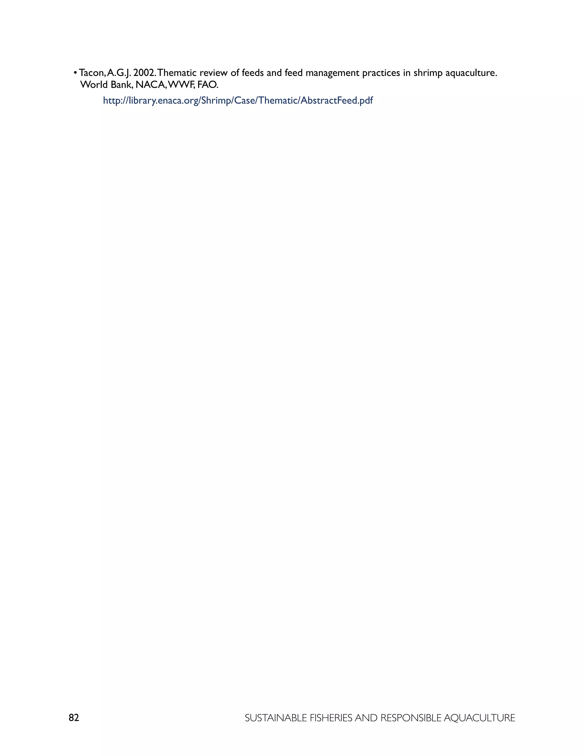 82 SUSTAINABLE FISHERIES AND RESPONSIBLE AQUACULTURE
• Tacon,A.G.J. 2002.Thematic review of feeds and feed management practices in shrimp aquaculture.
World Bank, NACA,WWF, FAO.
					 http://library.enaca.org/Shrimp/Case/Thematic/AbstractFeed.pdf
 