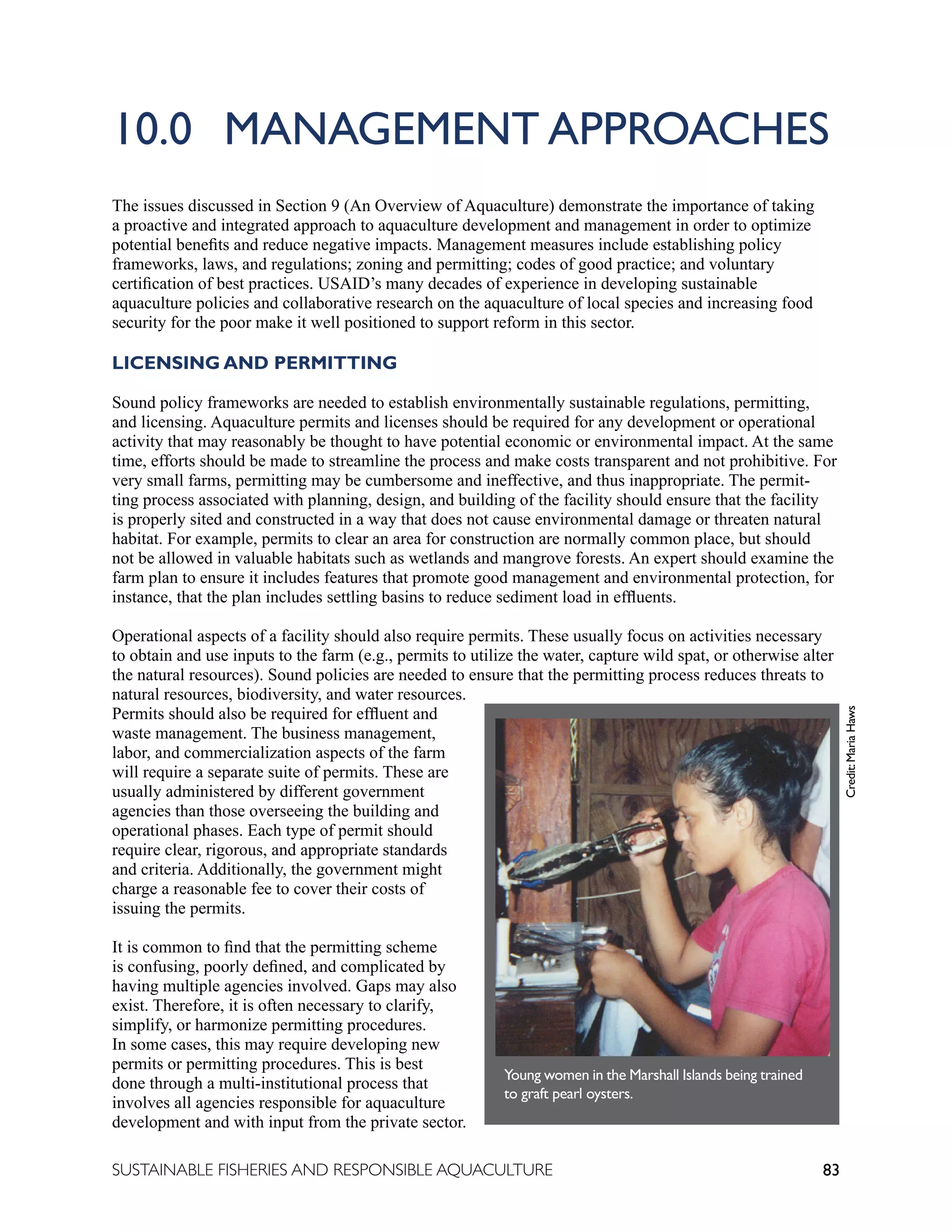 83
SUSTAINABLE FISHERIES AND RESPONSIBLE AQUACULTURE
10.0 MANAGEMENT APPROACHES
The issues discussed in Section 9 (An Overview of Aquaculture) demonstrate the importance of taking
a proactive and integrated approach to aquaculture development and management in order to optimize
potential benefits and reduce negative impacts. Management measures include establishing policy
frameworks, laws, and regulations; zoning and permitting; codes of good practice; and voluntary
certification of best practices. USAID’s many decades of experience in developing sustainable
aquaculture policies and collaborative research on the aquaculture of local species and increasing food
security for the poor make it well positioned to support reform in this sector.
LICENSING AND PERMITTING
Sound policy frameworks are needed to establish environmentally sustainable regulations, permitting,
and licensing. Aquaculture permits and licenses should be required for any development or operational
activity that may reasonably be thought to have potential economic or environmental impact. At the same
time, efforts should be made to streamline the process and make costs transparent and not prohibitive. For
very small farms, permitting may be cumbersome and ineffective, and thus inappropriate. The permit-
ting process associated with planning, design, and building of the facility should ensure that the facility
is properly sited and constructed in a way that does not cause environmental damage or threaten natural
habitat. For example, permits to clear an area for construction are normally common place, but should
not be allowed in valuable habitats such as wetlands and mangrove forests. An expert should examine the
farm plan to ensure it includes features that promote good management and environmental protection, for
instance, that the plan includes settling basins to reduce sediment load in effluents.
Operational aspects of a facility should also require permits. These usually focus on activities necessary
to obtain and use inputs to the farm (e.g., permits to utilize the water, capture wild spat, or otherwise alter
the natural resources). Sound policies are needed to ensure that the permitting process reduces threats to
natural resources, biodiversity, and water resources.
Permits should also be required for effluent and
waste management. The business management,
labor, and commercialization aspects of the farm
will require a separate suite of permits. These are
usually administered by different government
agencies than those overseeing the building and
operational phases. Each type of permit should
require clear, rigorous, and appropriate standards
and criteria. Additionally, the government might
charge a reasonable fee to cover their costs of
issuing the permits.
It is common to find that the permitting scheme
is confusing, poorly defined, and complicated by
having multiple agencies involved. Gaps may also
exist. Therefore, it is often necessary to clarify,
simplify, or harmonize permitting procedures.
In some cases, this may require developing new
permits or permitting procedures. This is best
done through a multi-institutional process that
involves all agencies responsible for aquaculture
development and with input from the private sector.
Young women in the Marshall Islands being trained
to graft pearl oysters.
Credit:
Maria
Haws
 