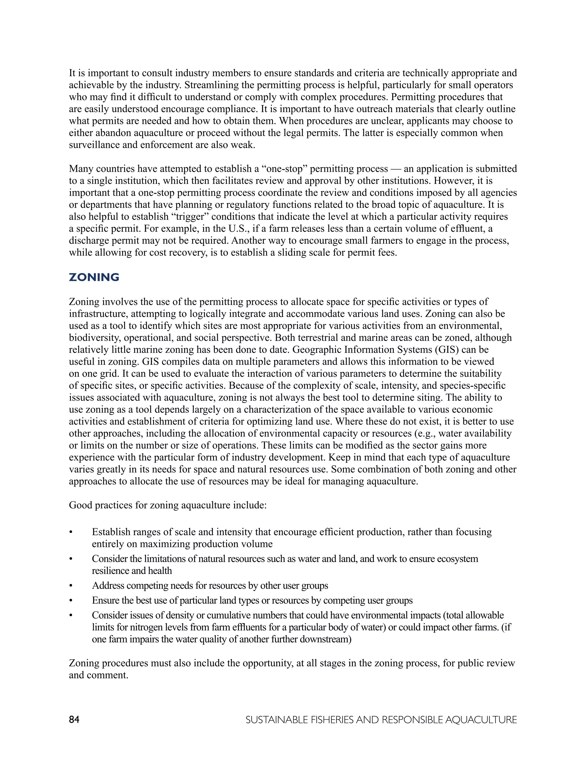 84 SUSTAINABLE FISHERIES AND RESPONSIBLE AQUACULTURE
It is important to consult industry members to ensure standards and criteria are technically appropriate and
achievable by the industry. Streamlining the permitting process is helpful, particularly for small operators
who may find it difficult to understand or comply with complex procedures. Permitting procedures that
are easily understood encourage compliance. It is important to have outreach materials that clearly outline
what permits are needed and how to obtain them. When procedures are unclear, applicants may choose to
either abandon aquaculture or proceed without the legal permits. The latter is especially common when
surveillance and enforcement are also weak.
Many countries have attempted to establish a “one-stop” permitting process — an application is submitted
to a single institution, which then facilitates review and approval by other institutions. However, it is
important that a one-stop permitting process coordinate the review and conditions imposed by all agencies
or departments that have planning or regulatory functions related to the broad topic of aquaculture. It is
also helpful to establish “trigger” conditions that indicate the level at which a particular activity requires
a specific permit. For example, in the U.S., if a farm releases less than a certain volume of effluent, a
discharge permit may not be required. Another way to encourage small farmers to engage in the process,
while allowing for cost recovery, is to establish a sliding scale for permit fees.
ZONING
Zoning involves the use of the permitting process to allocate space for specific activities or types of
infrastructure, attempting to logically integrate and accommodate various land uses. Zoning can also be
used as a tool to identify which sites are most appropriate for various activities from an environmental,
biodiversity, operational, and social perspective. Both terrestrial and marine areas can be zoned, although
relatively little marine zoning has been done to date. Geographic Information Systems (GIS) can be
useful in zoning. GIS compiles data on multiple parameters and allows this information to be viewed
on one grid. It can be used to evaluate the interaction of various parameters to determine the suitability
of specific sites, or specific activities. Because of the complexity of scale, intensity, and species-specific
issues associated with aquaculture, zoning is not always the best tool to determine siting. The ability to
use zoning as a tool depends largely on a characterization of the space available to various economic
activities and establishment of criteria for optimizing land use. Where these do not exist, it is better to use
other approaches, including the allocation of environmental capacity or resources (e.g., water availability
or limits on the number or size of operations. These limits can be modified as the sector gains more
experience with the particular form of industry development. Keep in mind that each type of aquaculture
varies greatly in its needs for space and natural resources use. Some combination of both zoning and other
approaches to allocate the use of resources may be ideal for managing aquaculture.
Good practices for zoning aquaculture include:
• Establish ranges of scale and intensity that encourage efficient production, rather than focusing
entirely on maximizing production volume
• Consider the limitations of natural resources such as water and land, and work to ensure ecosystem
resilience and health
• Address competing needs for resources by other user groups
• Ensure the best use of particular land types or resources by competing user groups
• Consider issues of density or cumulative numbers that could have environmental impacts (total allowable
limits for nitrogen levels from farm effluents for a particular body of water) or could impact other farms. (if
one farm impairs the water quality of another further downstream)
Zoning procedures must also include the opportunity, at all stages in the zoning process, for public review
and comment.
 