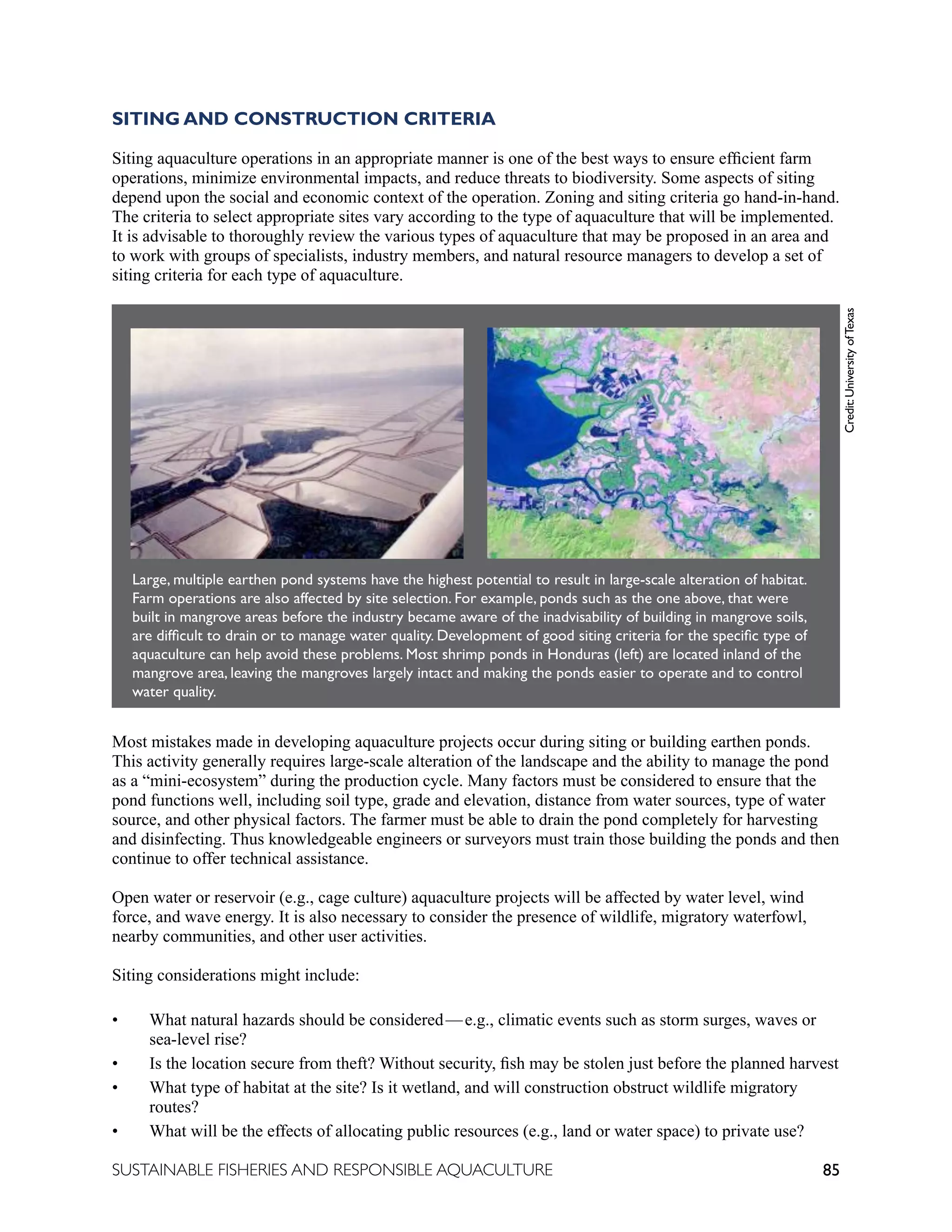 85
SUSTAINABLE FISHERIES AND RESPONSIBLE AQUACULTURE
SITING AND CONSTRUCTION CRITERIA
Siting aquaculture operations in an appropriate manner is one of the best ways to ensure efficient farm
operations, minimize environmental impacts, and reduce threats to biodiversity. Some aspects of siting
depend upon the social and economic context of the operation. Zoning and siting criteria go hand-in-hand.
The criteria to select appropriate sites vary according to the type of aquaculture that will be implemented.
It is advisable to thoroughly review the various types of aquaculture that may be proposed in an area and
to work with groups of specialists, industry members, and natural resource managers to develop a set of
siting criteria for each type of aquaculture.
Most mistakes made in developing aquaculture projects occur during siting or building earthen ponds.
This activity generally requires large-scale alteration of the landscape and the ability to manage the pond
as a “mini-ecosystem” during the production cycle. Many factors must be considered to ensure that the
pond functions well, including soil type, grade and elevation, distance from water sources, type of water
source, and other physical factors. The farmer must be able to drain the pond completely for harvesting
and disinfecting. Thus knowledgeable engineers or surveyors must train those building the ponds and then
continue to offer technical assistance.
Open water or reservoir (e.g., cage culture) aquaculture projects will be affected by water level, wind
force, and wave energy. It is also necessary to consider the presence of wildlife, migratory waterfowl,
nearby communities, and other user activities.
Siting considerations might include:
• What natural hazards should be considered—e.g., climatic events such as storm surges, waves or
sea-level rise?
• Is the location secure from theft? Without security, fish may be stolen just before the planned harvest
• What type of habitat at the site? Is it wetland, and will construction obstruct wildlife migratory
routes?
• What will be the effects of allocating public resources (e.g., land or water space) to private use?
Large, multiple earthen pond systems have the highest potential to result in large-scale alteration of habitat.
Farm operations are also affected by site selection. For example, ponds such as the one above, that were
built in mangrove areas before the industry became aware of the inadvisability of building in mangrove soils,
are difficult to drain or to manage water quality. Development of good siting criteria for the specific type of
aquaculture can help avoid these problems. Most shrimp ponds in Honduras (left) are located inland of the
mangrove area, leaving the mangroves largely intact and making the ponds easier to operate and to control
water quality.
	
  
	
  
Large, multiple earthen pond systems have the highest potential to result in large-scale alteration of habitat. Farm operations
are also affected by site selection. For example, ponds such as these (left) that were built in mangrove areas before the
industry became aware of the inadvisability of building in mangrove soils, are difficult to drain or to manage water quality.
Development of good siting criteria for the specific type of aquaculture can help avoid these problems. For example, most
shrimp ponds in Honduras (right) are located inland of the mangrove area, leaving the mangroves largely intact and making the
ponds easier to operate and to control water quality.
	
  
	
  
	
  
Large, multiple earthen pond systems have the highest potential to result in large-scale alteration of habitat. Farm operations
are also affected by site selection. For example, ponds such as these (left) that were built in mangrove areas before the
industry became aware of the inadvisability of building in mangrove soils, are difficult to drain or to manage water quality.
Development of good siting criteria for the specific type of aquaculture can help avoid these problems. For example, most
shrimp ponds in Honduras (right) are located inland of the mangrove area, leaving the mangroves largely intact and making the
ponds easier to operate and to control water quality.
	
  
Credit:
University
of
Texas
 