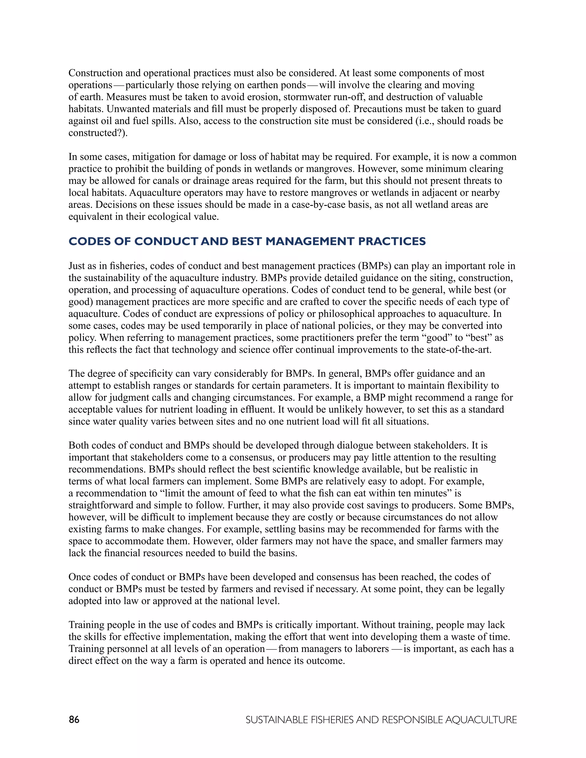 86 SUSTAINABLE FISHERIES AND RESPONSIBLE AQUACULTURE
Construction and operational practices must also be considered. At least some components of most
operations—particularly those relying on earthen ponds—will involve the clearing and moving
of earth. Measures must be taken to avoid erosion, stormwater run-off, and destruction of valuable
habitats. Unwanted materials and fill must be properly disposed of. Precautions must be taken to guard
against oil and fuel spills. Also, access to the construction site must be considered (i.e., should roads be
constructed?).
In some cases, mitigation for damage or loss of habitat may be required. For example, it is now a common
practice to prohibit the building of ponds in wetlands or mangroves. However, some minimum clearing
may be allowed for canals or drainage areas required for the farm, but this should not present threats to
local habitats. Aquaculture operators may have to restore mangroves or wetlands in adjacent or nearby
areas. Decisions on these issues should be made in a case-by-case basis, as not all wetland areas are
equivalent in their ecological value.
CODES OF CONDUCT AND BEST MANAGEMENT PRACTICES
Just as in fisheries, codes of conduct and best management practices (BMPs) can play an important role in
the sustainability of the aquaculture industry. BMPs provide detailed guidance on the siting, construction,
operation, and processing of aquaculture operations. Codes of conduct tend to be general, while best (or
good) management practices are more specific and are crafted to cover the specific needs of each type of
aquaculture. Codes of conduct are expressions of policy or philosophical approaches to aquaculture. In
some cases, codes may be used temporarily in place of national policies, or they may be converted into
policy. When referring to management practices, some practitioners prefer the term “good” to “best” as
this reflects the fact that technology and science offer continual improvements to the state-of-the-art.
The degree of specificity can vary considerably for BMPs. In general, BMPs offer guidance and an
attempt to establish ranges or standards for certain parameters. It is important to maintain flexibility to
allow for judgment calls and changing circumstances. For example, a BMP might recommend a range for
acceptable values for nutrient loading in effluent. It would be unlikely however, to set this as a standard
since water quality varies between sites and no one nutrient load will fit all situations.
Both codes of conduct and BMPs should be developed through dialogue between stakeholders. It is
important that stakeholders come to a consensus, or producers may pay little attention to the resulting
recommendations. BMPs should reflect the best scientific knowledge available, but be realistic in
terms of what local farmers can implement. Some BMPs are relatively easy to adopt. For example,
a recommendation to “limit the amount of feed to what the fish can eat within ten minutes” is
straightforward and simple to follow. Further, it may also provide cost savings to producers. Some BMPs,
however, will be difficult to implement because they are costly or because circumstances do not allow
existing farms to make changes. For example, settling basins may be recommended for farms with the
space to accommodate them. However, older farmers may not have the space, and smaller farmers may
lack the financial resources needed to build the basins.
Once codes of conduct or BMPs have been developed and consensus has been reached, the codes of
conduct or BMPs must be tested by farmers and revised if necessary. At some point, they can be legally
adopted into law or approved at the national level.
Training people in the use of codes and BMPs is critically important. Without training, people may lack
the skills for effective implementation, making the effort that went into developing them a waste of time.
Training personnel at all levels of an operation—from managers to laborers —is important, as each has a
direct effect on the way a farm is operated and hence its outcome.
 