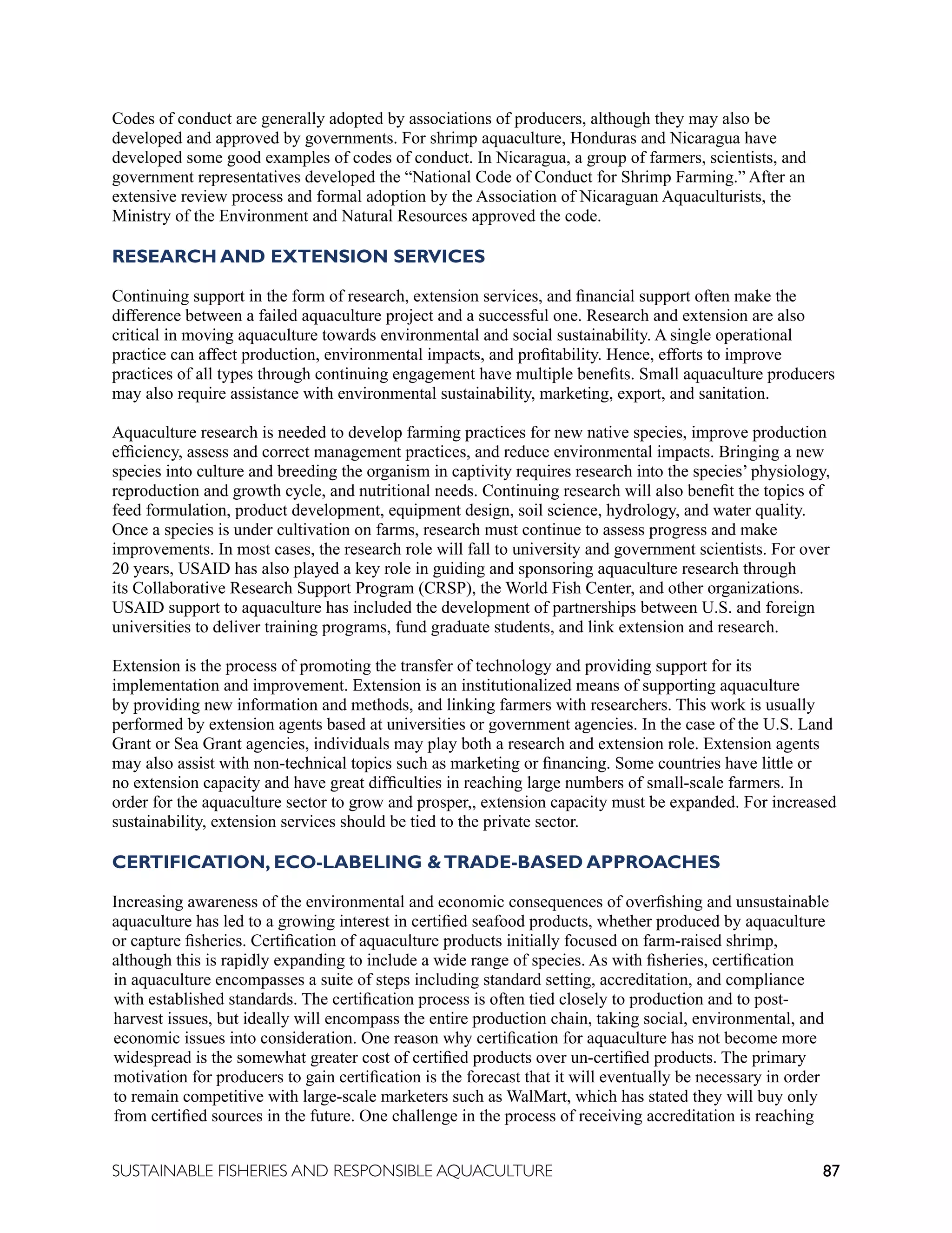 87
SUSTAINABLE FISHERIES AND RESPONSIBLE AQUACULTURE
Codes of conduct are generally adopted by associations of producers, although they may also be
developed and approved by governments. For shrimp aquaculture, Honduras and Nicaragua have
developed some good examples of codes of conduct. In Nicaragua, a group of farmers, scientists, and
government representatives developed the “National Code of Conduct for Shrimp Farming.” After an
extensive review process and formal adoption by the Association of Nicaraguan Aquaculturists, the
Ministry of the Environment and Natural Resources approved the code.
RESEARCH AND EXTENSION SERVICES
Continuing support in the form of research, extension services, and financial support often make the
difference between a failed aquaculture project and a successful one. Research and extension are also
critical in moving aquaculture towards environmental and social sustainability. A single operational
practice can affect production, environmental impacts, and profitability. Hence, efforts to improve
practices of all types through continuing engagement have multiple benefits. Small aquaculture producers
may also require assistance with environmental sustainability, marketing, export, and sanitation.
Aquaculture research is needed to develop farming practices for new native species, improve production
efficiency, assess and correct management practices, and reduce environmental impacts. Bringing a new
species into culture and breeding the organism in captivity requires research into the species’ physiology,
reproduction and growth cycle, and nutritional needs. Continuing research will also benefit the topics of
feed formulation, product development, equipment design, soil science, hydrology, and water quality.
Once a species is under cultivation on farms, research must continue to assess progress and make
improvements. In most cases, the research role will fall to university and government scientists. For over
20 years, USAID has also played a key role in guiding and sponsoring aquaculture research through
its Collaborative Research Support Program (CRSP), the World Fish Center, and other organizations.
USAID support to aquaculture has included the development of partnerships between U.S. and foreign
universities to deliver training programs, fund graduate students, and link extension and research.
Extension is the process of promoting the transfer of technology and providing support for its
implementation and improvement. Extension is an institutionalized means of supporting aquaculture
by providing new information and methods, and linking farmers with researchers. This work is usually
performed by extension agents based at universities or government agencies. In the case of the U.S. Land
Grant or Sea Grant agencies, individuals may play both a research and extension role. Extension agents
may also assist with non-technical topics such as marketing or financing. Some countries have little or
no extension capacity and have great difficulties in reaching large numbers of small-scale farmers. In
order for the aquaculture sector to grow and prosper,, extension capacity must be expanded. For increased
sustainability, extension services should be tied to the private sector.
CERTIFICATION, ECO-LABELING TRADE-BASED APPROACHES
Increasing awareness of the environmental and economic consequences of overfishing and unsustainable
aquaculture has led to a growing interest in certified seafood products, whether produced by aquaculture
or capture fisheries. Certification of aquaculture products initially focused on farm-raised shrimp,
although this is rapidly expanding to include a wide range of species. As with fisheries, certification
in aquaculture encompasses a suite of steps including standard setting, accreditation, and compliance
with established standards. The certification process is often tied closely to production and to post-
harvest issues, but ideally will encompass the entire production chain, taking social, environmental, and
economic issues into consideration. One reason why certification for aquaculture has not become more
widespread is the somewhat greater cost of certified products over un-certified products. The primary
motivation for producers to gain certification is the forecast that it will eventually be necessary in order
to remain competitive with large-scale marketers such as WalMart, which has stated they will buy only
from certified sources in the future. One challenge in the process of receiving accreditation is reaching
 