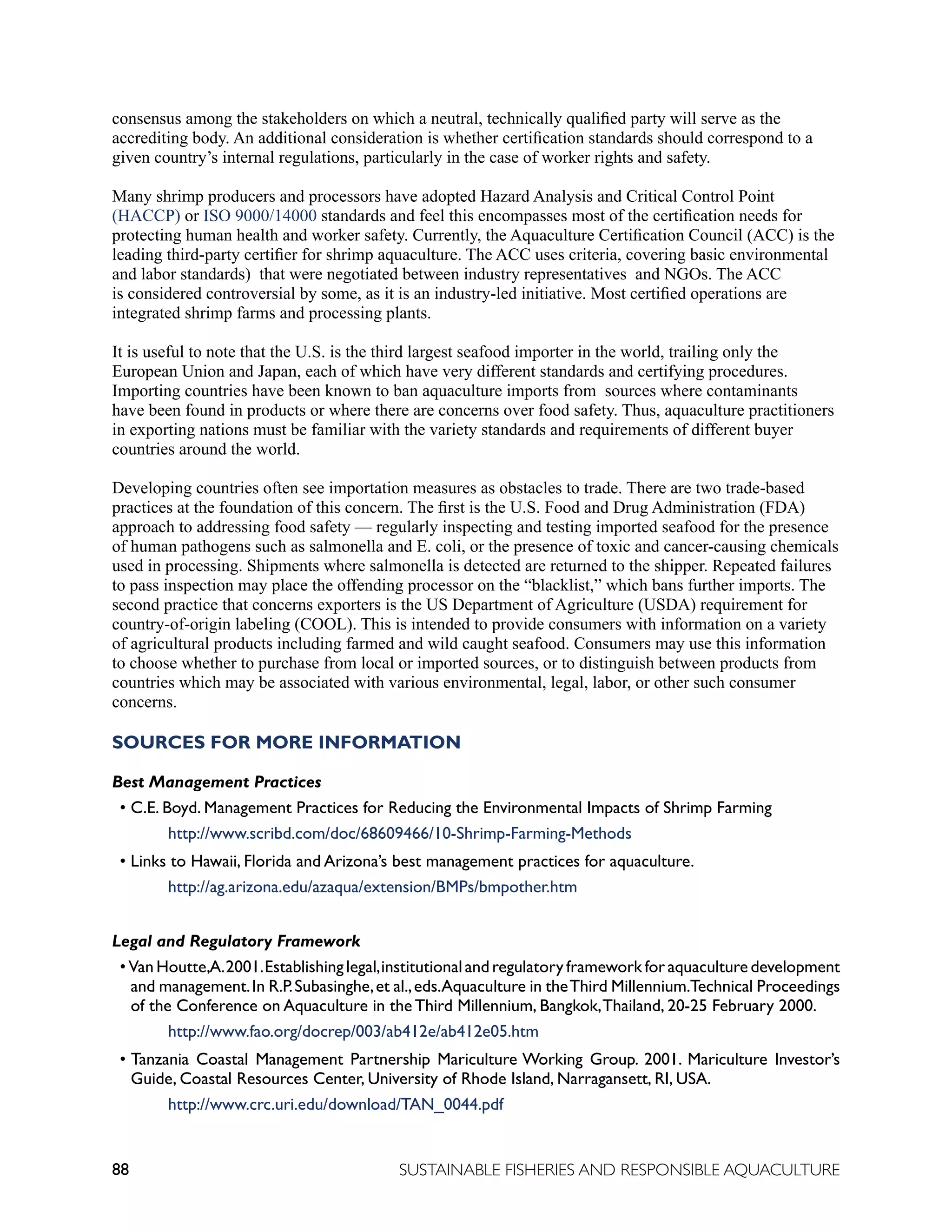 88 SUSTAINABLE FISHERIES AND RESPONSIBLE AQUACULTURE
consensus among the stakeholders on which a neutral, technically qualified party will serve as the
accrediting body. An additional consideration is whether certification standards should correspond to a
given country’s internal regulations, particularly in the case of worker rights and safety.
Many shrimp producers and processors have adopted Hazard Analysis and Critical Control Point
(HACCP) or ISO 9000/14000 standards and feel this encompasses most of the certification needs for
protecting human health and worker safety. Currently, the Aquaculture Certification Council (ACC) is the
leading third-party certifier for shrimp aquaculture. The ACC uses criteria, covering basic environmental
and labor standards) that were negotiated between industry representatives and NGOs. The ACC
is considered controversial by some, as it is an industry-led initiative. Most certified operations are
integrated shrimp farms and processing plants.
It is useful to note that the U.S. is the third largest seafood importer in the world, trailing only the
European Union and Japan, each of which have very different standards and certifying procedures.
Importing countries have been known to ban aquaculture imports from sources where contaminants
have been found in products or where there are concerns over food safety. Thus, aquaculture practitioners
in exporting nations must be familiar with the variety standards and requirements of different buyer
countries around the world.
Developing countries often see importation measures as obstacles to trade. There are two trade-based
practices at the foundation of this concern. The first is the U.S. Food and Drug Administration (FDA)
approach to addressing food safety — regularly inspecting and testing imported seafood for the presence
of human pathogens such as salmonella and E. coli, or the presence of toxic and cancer-causing chemicals
used in processing. Shipments where salmonella is detected are returned to the shipper. Repeated failures
to pass inspection may place the offending processor on the “blacklist,” which bans further imports. The
second practice that concerns exporters is the US Department of Agriculture (USDA) requirement for
country-of-origin labeling (COOL). This is intended to provide consumers with information on a variety
of agricultural products including farmed and wild caught seafood. Consumers may use this information
to choose whether to purchase from local or imported sources, or to distinguish between products from
countries which may be associated with various environmental, legal, labor, or other such consumer
concerns.
SOURCES FOR MORE INFORMATION
Best Management Practices
• C.E. Boyd. Management Practices for Reducing the Environmental Impacts of Shrimp Farming
					 http://www.scribd.com/doc/68609466/10-Shrimp-Farming-Methods
• Links to Hawaii, Florida and Arizona’s best management practices for aquaculture.
					 http://ag.arizona.edu/azaqua/extension/BMPs/bmpother.htm
Legal and Regulatory Framework
• Van Houtte,A.2001.Establishing legal,institutional and regulatory framework for aquaculture development
and management.In R.P.Subasinghe,et al.,eds.Aquaculture in theThird Millennium.Technical Proceedings
of the Conference on Aquaculture in the Third Millennium, Bangkok,Thailand, 20-25 February 2000.
					 http://www.fao.org/docrep/003/ab412e/ab412e05.htm
• Tanzania Coastal Management Partnership Mariculture Working Group. 2001. Mariculture Investor’s
Guide, Coastal Resources Center, University of Rhode Island, Narragansett, RI, USA.
					 http://www.crc.uri.edu/download/TAN_0044.pdf
 