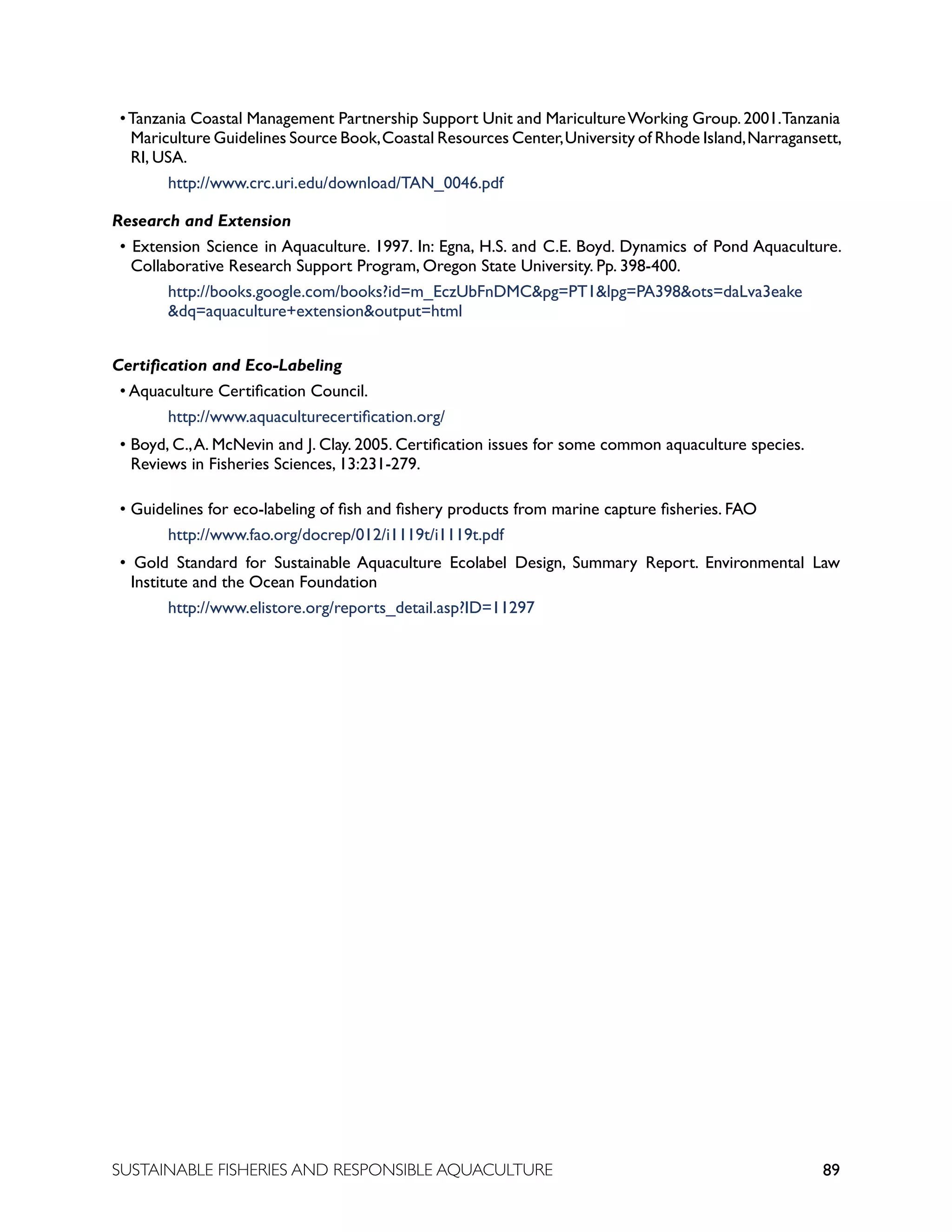 89
SUSTAINABLE FISHERIES AND RESPONSIBLE AQUACULTURE
•Tanzania Coastal Management Partnership Support Unit and MaricultureWorking Group.2001.Tanzania
Mariculture Guidelines Source Book,Coastal Resources Center,University of Rhode Island,Narragansett,
RI, USA.
					 http://www.crc.uri.edu/download/TAN_0046.pdf
Research and Extension
• Extension Science in Aquaculture. 1997. In: Egna, H.S. and C.E. Boyd. Dynamics of Pond Aquaculture.
Collaborative Research Support Program, Oregon State University. Pp. 398-400.
					 http://books.google.com/books?id=m_EczUbFnDMCpg=PT1lpg=PA398ots=daLva3eake		
				 dq=aquaculture+extensionoutput=html
Certification and Eco-Labeling
• Aquaculture Certification Council.
					 http://www.aquaculturecertification.org/
• Boyd, C.,A. McNevin and J. Clay. 2005. Certification issues for some common aquaculture species.
Reviews in Fisheries Sciences, 13:231-279.
• Guidelines for eco-labeling of fish and fishery products from marine capture fisheries. FAO
					 http://www.fao.org/docrep/012/i1119t/i1119t.pdf
• Gold Standard for Sustainable Aquaculture Ecolabel Design, Summary Report. Environmental Law
Institute and the Ocean Foundation
					 http://www.elistore.org/reports_detail.asp?ID=11297
 