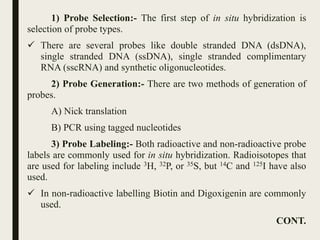 1) Probe Selection:- The first step of in situ hybridization is
selection of probe types.
 There are several probes like double stranded DNA (dsDNA),
single stranded DNA (ssDNA), single stranded complimentary
RNA (sscRNA) and synthetic oligonucleotides.
2) Probe Generation:- There are two methods of generation of
probes.
A) Nick translation
B) PCR using tagged nucleotides
3) Probe Labeling:- Both radioactive and non-radioactive probe
labels are commonly used for in situ hybridization. Radioisotopes that
are used for labeling include 3H, 32P, or 35S, but 14C and 125I have also
used.
 In non-radioactive labelling Biotin and Digoxigenin are commonly
used.
CONT.
 