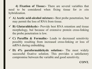 4) Fixation of Tissue:- There are several variables that
need to be considered when fixing tissue for in situ
hybridization.
 A) Acetic acid-alcohol mixture:- Best probe penetration, but
may permit the loss of RNA from tissue.
 B) Glutaraldehyde:- Provide best RNA retention and tissue
morphology, but because of extensive protein cross-linking
the probe penetration is low.
 C) Paraffin & Formalin:- Leads to decreased sensitivity
possibly resulting from increased cross-linking or loss of
mRNA during embedding.
 D) 4% paraformaldehyde solution:- The most widely
successful fixative solution. This provides a satisfactory
compromise between the variable and good sensitivity.
CONT.
 