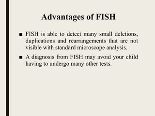 Advantages of FISH
■ FISH is able to detect many small deletions,
duplications and rearrangements that are not
visible with standard microscope analysis.
■ A diagnosis from FISH may avoid your child
having to undergo many other tests.
 