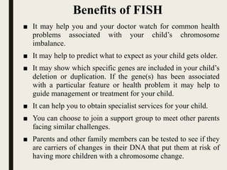 Benefits of FISH
■ It may help you and your doctor watch for common health
problems associated with your child’s chromosome
imbalance.
■ It may help to predict what to expect as your child gets older.
■ It may show which specific genes are included in your child’s
deletion or duplication. If the gene(s) has been associated
with a particular feature or health problem it may help to
guide management or treatment for your child.
■ It can help you to obtain specialist services for your child.
■ You can choose to join a support group to meet other parents
facing similar challenges.
■ Parents and other family members can be tested to see if they
are carriers of changes in their DNA that put them at risk of
having more children with a chromosome change.
 