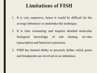Limitations of FISH
1. It is very expensive, hence it would be difficult for the
average laboratory to undertake this technique.
2. It is time consuming and requires detailed molecular
biological knowledge of sub cloning, in-vitro
transcription and bacterial expression.
3. FISH has limited ability to precisely define which genes
and breakpoints are involved in an imbalance.
 