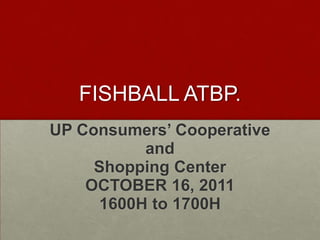 FISHBALL ATBP.
UP Consumers’ Cooperative
          and
     Shopping Center
    OCTOBER 16, 2011
     1600H to 1700H
 
