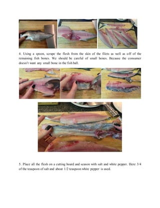 4. Using a spoon, scrape the flesh from the skin of the filets as well as off of the
remaining fish bones. We should be careful of small bones. Because the consumer
doesn’t want any small bone in the fish ball.
5. Place all the flesh on a cutting board and season with salt and white pepper. Here 3/4
of the teaspoon of salt and about 1/2 teaspoon white pepper is used.
 