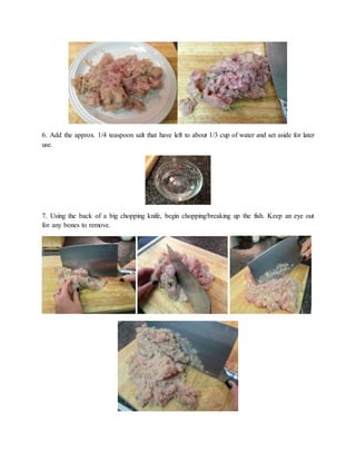 6. Add the approx. 1/4 teaspoon salt that have left to about 1/3 cup of water and set aside for later
use.
7. Using the back of a big chopping knife, begin chopping/breaking up the fish. Keep an eye out
for any bones to remove.
 