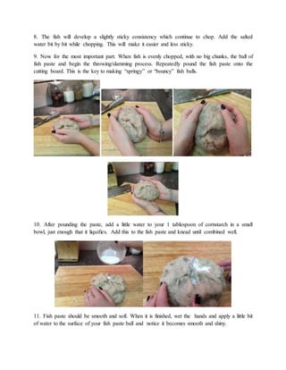 8. The fish will develop a slightly sticky consistency which continue to chop. Add the salted
water bit by bit while chopping. This will make it easier and less sticky.
9. Now for the most important part. When fish is evenly chopped, with no big chunks, the ball of
fish paste and begin the throwing/slamming process. Repeatedly pound the fish paste onto the
cutting board. This is the key to making “springy” or “bouncy” fish balls.
10. After pounding the paste, add a little water to your 1 tablespoon of cornstarch in a small
bowl, just enough that it liquifies. Add this to the fish paste and knead until combined well.
11. Fish paste should be smooth and soft. When it is finished, wet the hands and apply a little bit
of water to the surface of your fish paste ball and notice it becomes smooth and shiny.
 