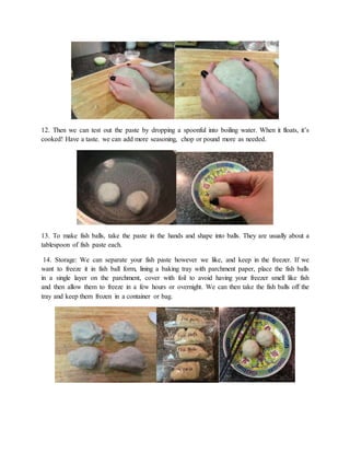 12. Then we can test out the paste by dropping a spoonful into boiling water. When it floats, it’s
cooked! Have a taste. we can add more seasoning, chop or pound more as needed.
13. To make fish balls, take the paste in the hands and shape into balls. They are usually about a
tablespoon of fish paste each.
14. Storage: We can separate your fish paste however we like, and keep in the freezer. If we
want to freeze it in fish ball form, lining a baking tray with parchment paper, place the fish balls
in a single layer on the parchment, cover with foil to avoid having your freezer smell like fish
and then allow them to freeze in a few hours or overnight. We can then take the fish balls off the
tray and keep them frozen in a container or bag.
 