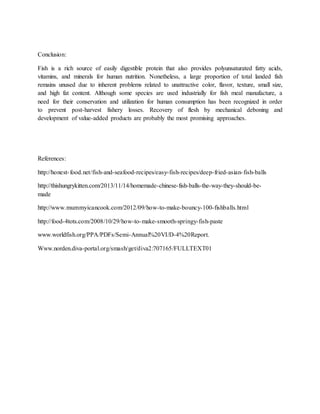 Conclusion:
Fish is a rich source of easily digestible protein that also provides polyunsaturated fatty acids,
vitamins, and minerals for human nutrition. Nonetheless, a large proportion of total landed fish
remains unused due to inherent problems related to unattractive color, flavor, texture, small size,
and high fat content. Although some species are used industrially for fish meal manufacture, a
need for their conservation and utilization for human consumption has been recognized in order
to prevent post-harvest fishery losses. Recovery of flesh by mechanical deboning and
development of value-added products are probably the most promising approaches.
References:
http://honest-food.net/fish-and-seafood-recipes/easy-fish-recipes/deep-fried-asian-fish-balls
http://thishungrykitten.com/2013/11/14/homemade-chinese-fish-balls-the-way-they-should-be-
made
http://www.mummyicancook.com/2012/09/how-to-make-bouncy-100-fishballs.html
http://food-4tots.com/2008/10/29/how-to-make-smooth-springy-fish-paste
www.worldfish.org/PPA/PDFs/Semi-Annual%20VI/D-4%20Report.
Www.norden.diva-portal.org/smash/get/diva2:707165/FULLTEXT01
 