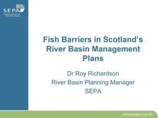 Fish Barriers in Scotland’s
River Basin Management
Plans
Dr Roy Richardson
River Basin Planning Manager
SEPA
 