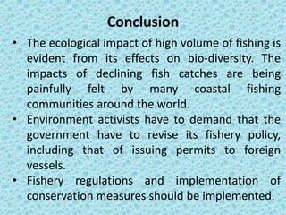 • The ecological impact of high volume of fishing is
evident from its effects on bio-diversity. The
impacts of declining fish catches are being
painfully felt by many coastal fishing
communities around the world.
• Environment activists have to demand that the
government have to revise its fishery policy,
including that of issuing permits to foreign
vessels.
• Fishery regulations and implementation of
conservation measures should be implemented.
Conclusion
 