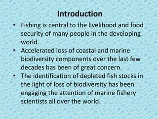Introduction
• Fishing is central to the livelihood and food
security of many people in the developing
world.
• Accelerated loss of coastal and marine
biodiversity components over the last few
decades has been of great concern.
• The identification of depleted fish stocks in
the light of loss of biodiversity has been
engaging the attention of marine fishery
scientists all over the world.
 