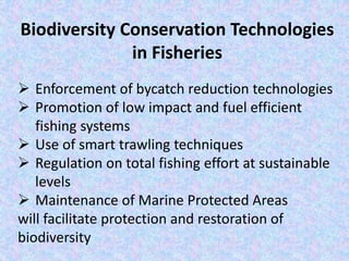Biodiversity Conservation Technologies
in Fisheries
 Enforcement of bycatch reduction technologies
 Promotion of low impact and fuel efficient
fishing systems
 Use of smart trawling techniques
 Regulation on total fishing effort at sustainable
levels
 Maintenance of Marine Protected Areas
will facilitate protection and restoration of
biodiversity
 