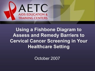 Using a Fishbone Diagram to
Assess and Remedy Barriers to
Cervical Cancer Screening in Your
Healthcare Setting
October 2007
 