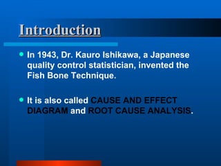 Introduction In 1943, Dr. Kauro Ishikawa, a Japanese quality control statistician, invented the Fish Bone Technique. It is also called  CAUSE AND EFFECT DIAGRAM  and  ROOT CAUSE ANALYSIS . 