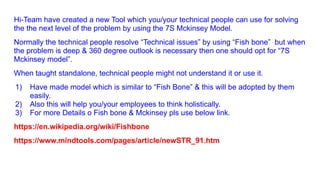 Hi-Team have created a new Tool which you/your technical people can use for solving
the the next level of the problem by using the 7S Mckinsey Model.
Normally the technical people resolve “Technical issues” by using “Fish bone” but when
the problem is deep & 360 degree outlook is necessary then one should opt for “7S
Mckinsey model”.
When taught standalone, technical people might not understand it or use it.
1) Have made model which is similar to “Fish Bone” & this will be adopted by them
easily.
2) Also this will help you/your employees to think holistically.
3) For more Details o Fish bone & Mckinsey pls use below link.
https://en.wikipedia.org/wiki/Fishbone
https://www.mindtools.com/pages/article/newSTR_91.htm
 