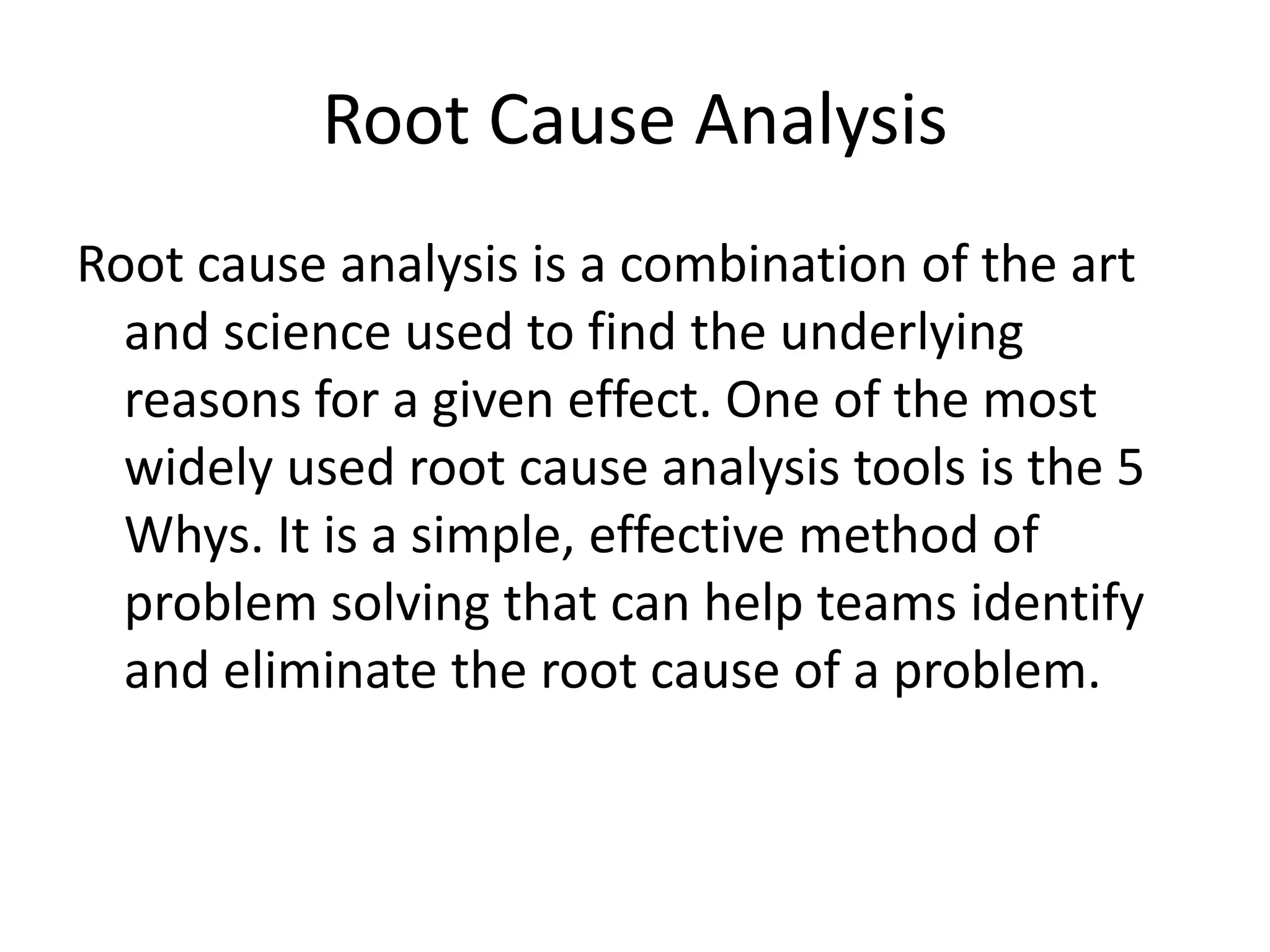 Root Cause Analysis
Root cause analysis is a combination of the art
and science used to find the underlying
reasons for a given effect. One of the most
widely used root cause analysis tools is the 5
Whys. It is a simple, effective method of
problem solving that can help teams identify
and eliminate the root cause of a problem.
 