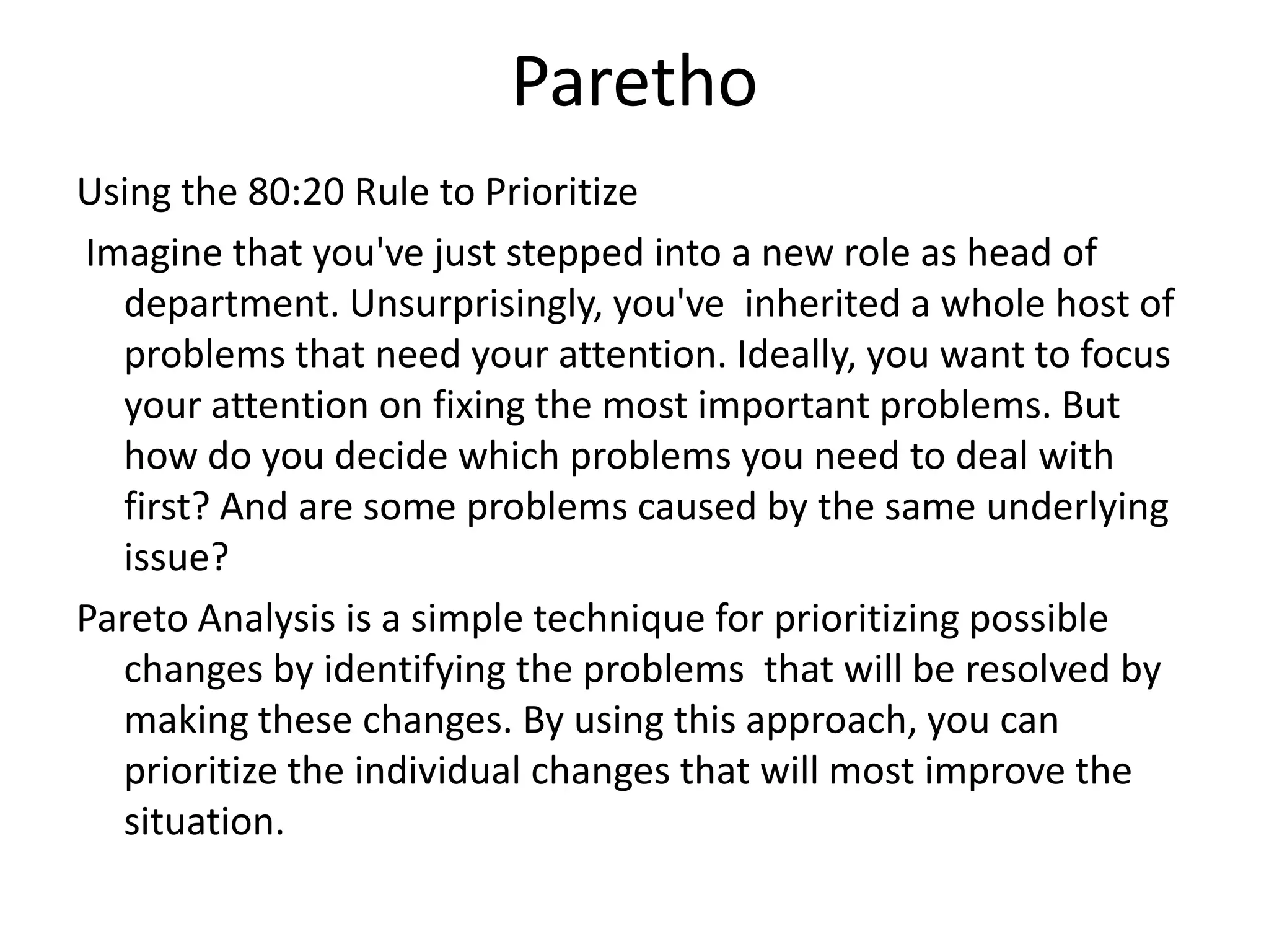 Paretho
Using the 80:20 Rule to Prioritize
Imagine that you've just stepped into a new role as head of
department. Unsurprisingly, you've inherited a whole host of
problems that need your attention. Ideally, you want to focus
your attention on fixing the most important problems. But
how do you decide which problems you need to deal with
first? And are some problems caused by the same underlying
issue?
Pareto Analysis is a simple technique for prioritizing possible
changes by identifying the problems that will be resolved by
making these changes. By using this approach, you can
prioritize the individual changes that will most improve the
situation.
 