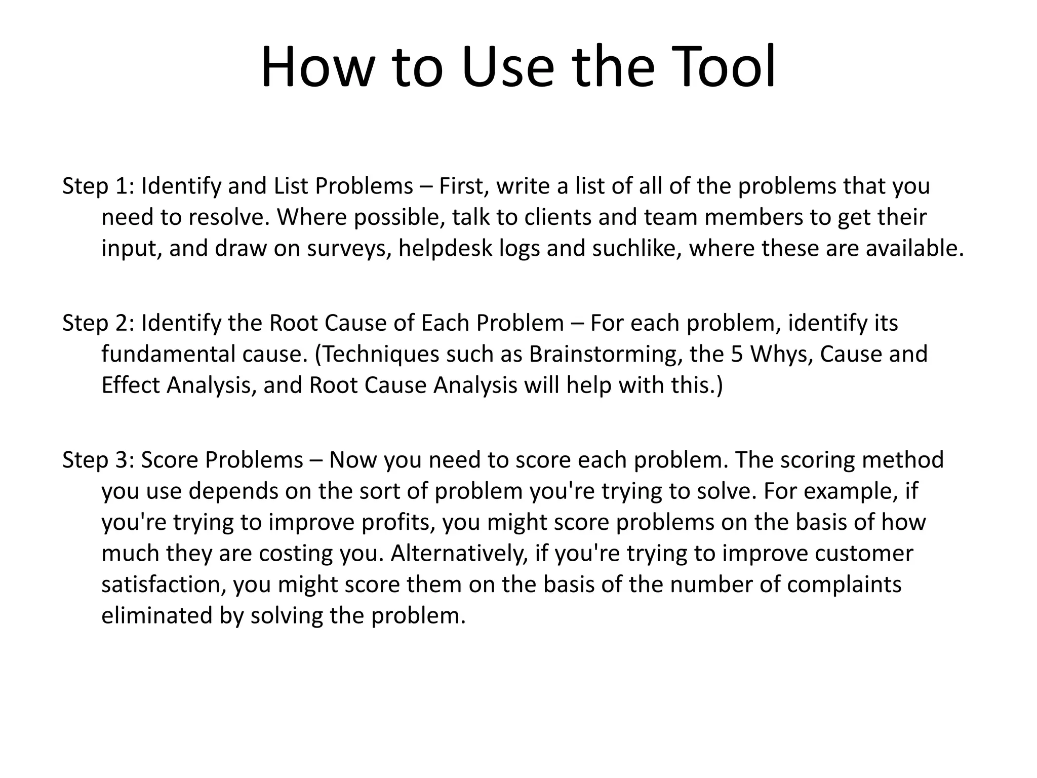 How to Use the Tool
Step 1: Identify and List Problems – First, write a list of all of the problems that you
need to resolve. Where possible, talk to clients and team members to get their
input, and draw on surveys, helpdesk logs and suchlike, where these are available.
Step 2: Identify the Root Cause of Each Problem – For each problem, identify its
fundamental cause. (Techniques such as Brainstorming, the 5 Whys, Cause and
Effect Analysis, and Root Cause Analysis will help with this.)
Step 3: Score Problems – Now you need to score each problem. The scoring method
you use depends on the sort of problem you're trying to solve. For example, if
you're trying to improve profits, you might score problems on the basis of how
much they are costing you. Alternatively, if you're trying to improve customer
satisfaction, you might score them on the basis of the number of complaints
eliminated by solving the problem.
 
