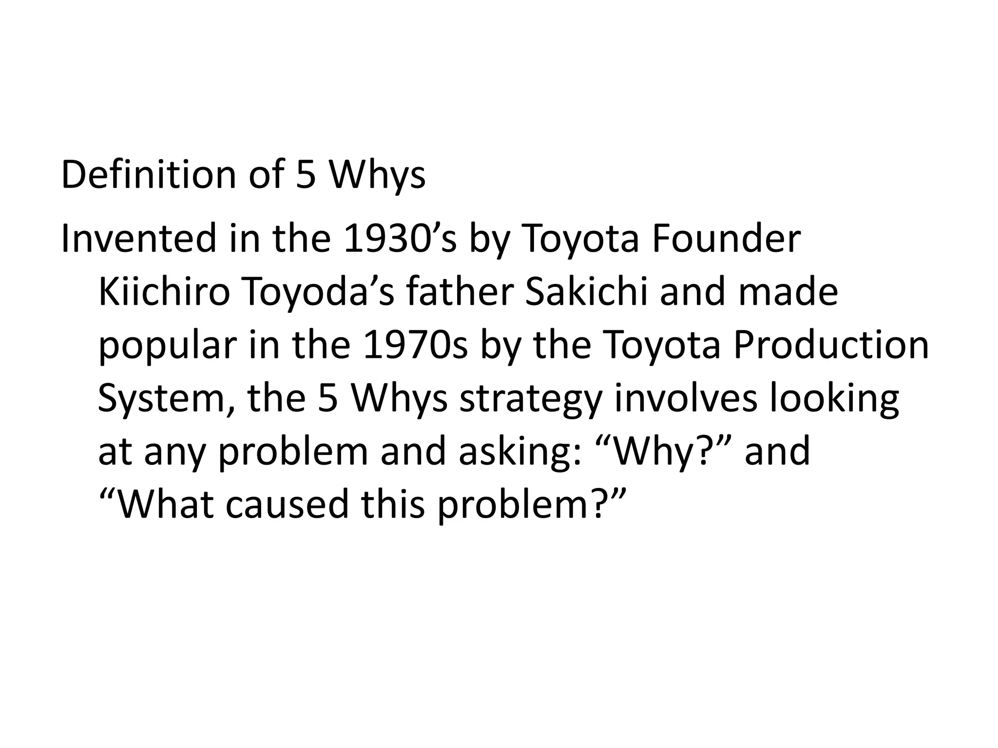 Definition of 5 Whys
Invented in the 1930’s by Toyota Founder
Kiichiro Toyoda’s father Sakichi and made
popular in the 1970s by the Toyota Production
System, the 5 Whys strategy involves looking
at any problem and asking: “Why?” and
“What caused this problem?”
 