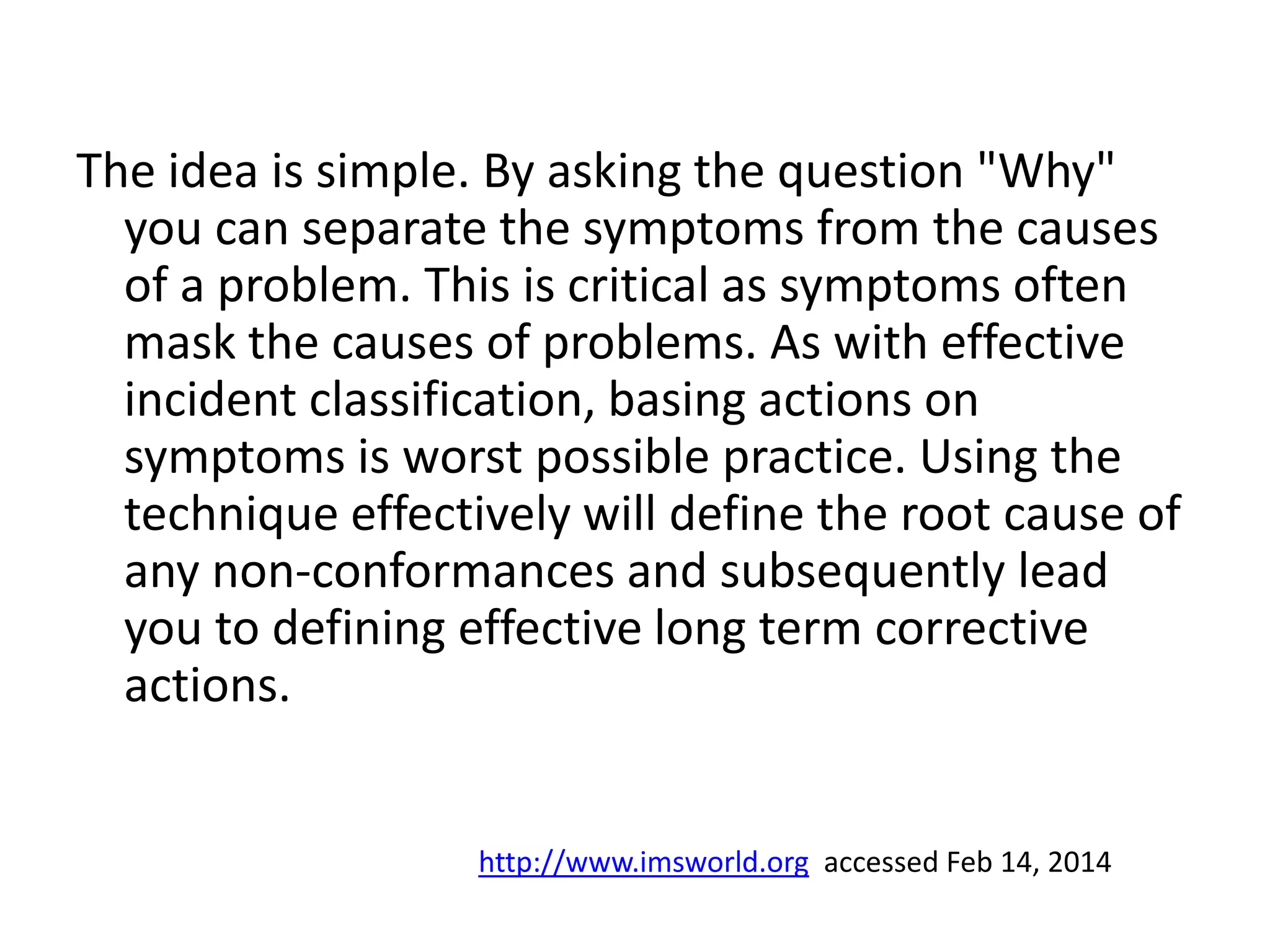 The idea is simple. By asking the question "Why"
you can separate the symptoms from the causes
of a problem. This is critical as symptoms often
mask the causes of problems. As with effective
incident classification, basing actions on
symptoms is worst possible practice. Using the
technique effectively will define the root cause of
any non-conformances and subsequently lead
you to defining effective long term corrective
actions.
http://www.imsworld.org accessed Feb 14, 2014
 
