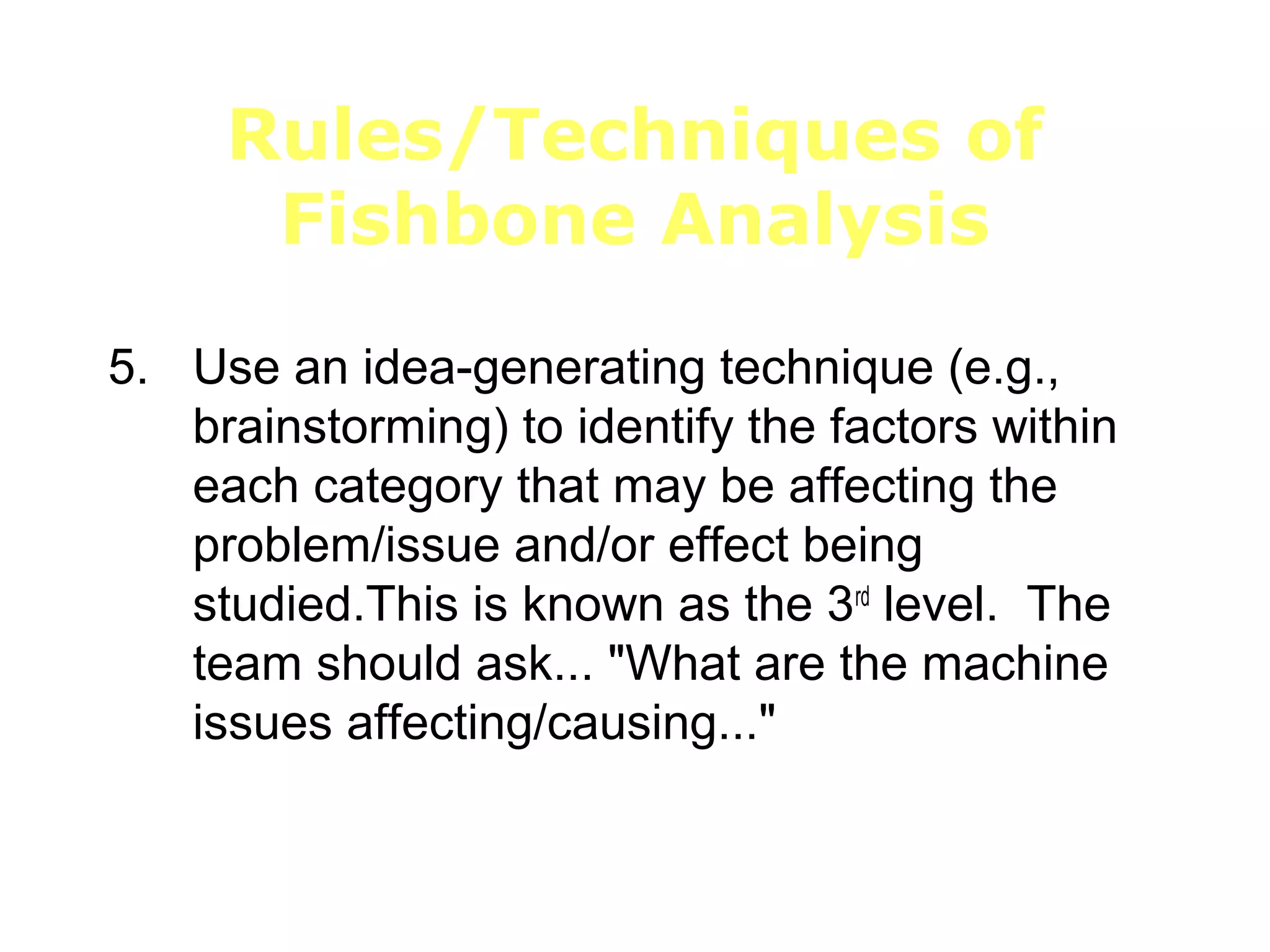 Rules/Techniques of
Fishbone Analysis
5. Use an idea-generating technique (e.g.,
brainstorming) to identify the factors within
each category that may be affecting the
problem/issue and/or effect being
studied.This is known as the 3rd
level. The
team should ask... "What are the machine
issues affecting/causing..."
 