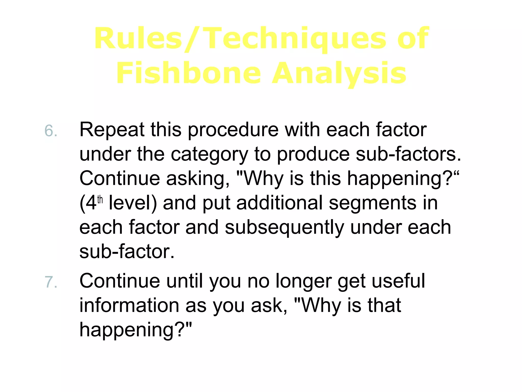 Rules/Techniques of
Fishbone Analysis
6. Repeat this procedure with each factor
under the category to produce sub-factors.
Continue asking, "Why is this happening?“
(4th
level) and put additional segments in
each factor and subsequently under each
sub-factor.
7. Continue until you no longer get useful
information as you ask, "Why is that
happening?"
 