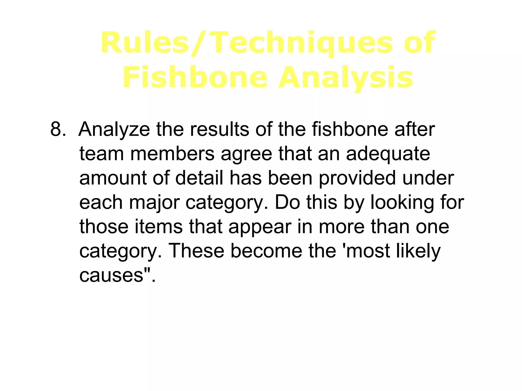 Rules/Techniques of
Fishbone Analysis
8. Analyze the results of the fishbone after
team members agree that an adequate
amount of detail has been provided under
each major category. Do this by looking for
those items that appear in more than one
category. These become the 'most likely
causes".
 