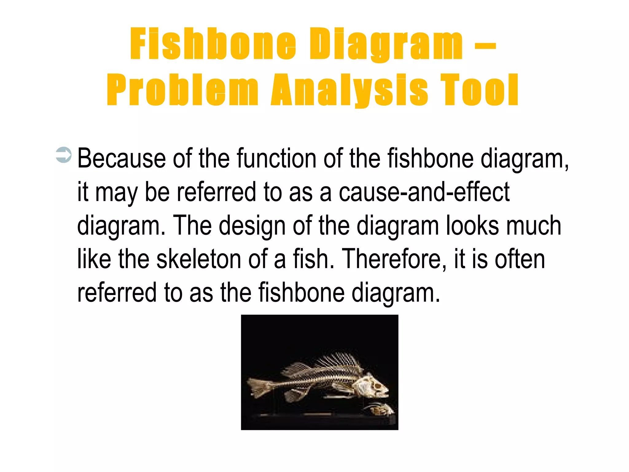 Fishbone Diagram –
Problem Analysis Tool
 Because of the function of the fishbone diagram,
it may be referred to as a cause-and-effect
diagram. The design of the diagram looks much
like the skeleton of a fish. Therefore, it is often
referred to as the fishbone diagram.
 