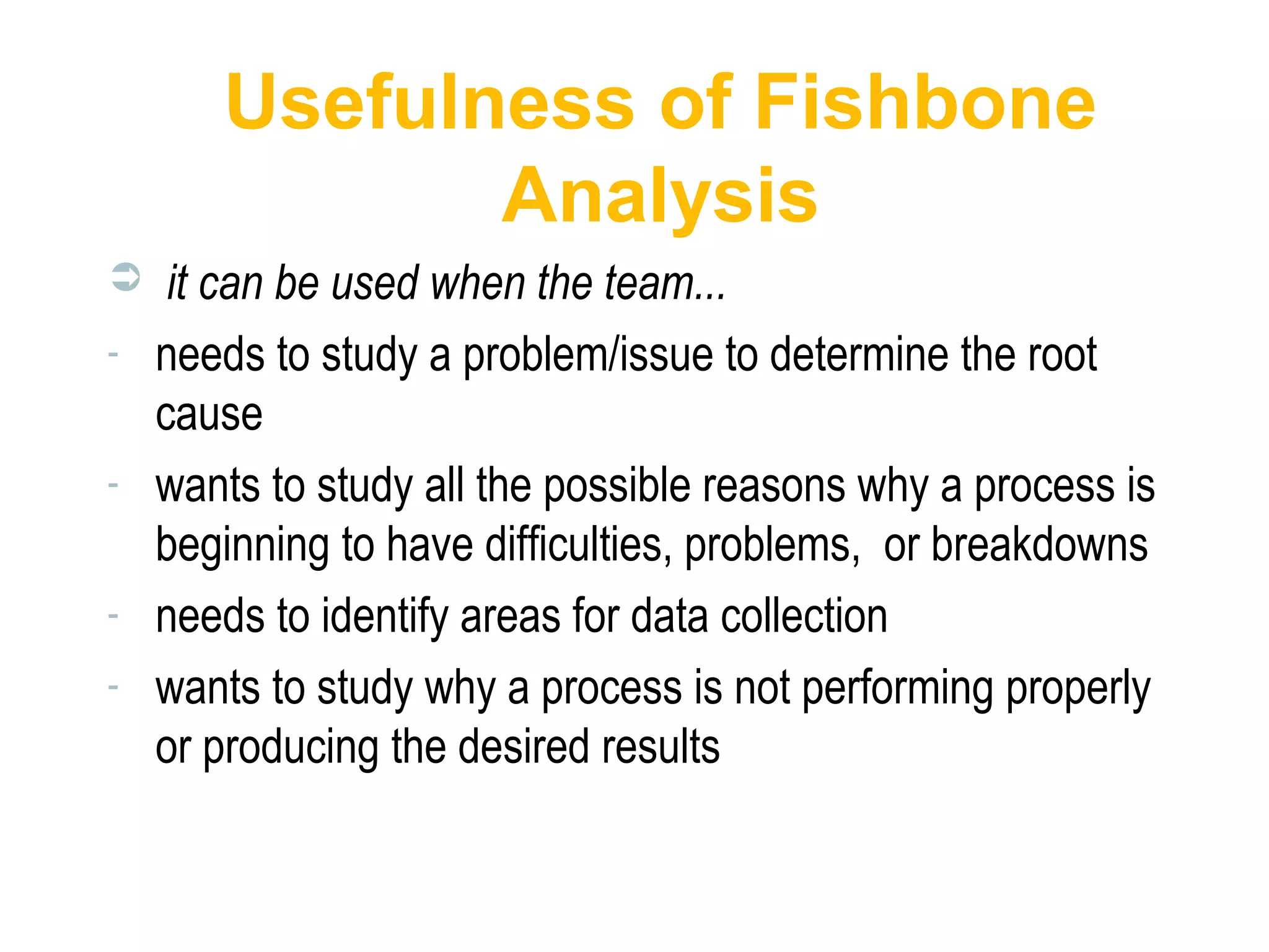 Usefulness of Fishbone
Analysis
 it can be used when the team...
- needs to study a problem/issue to determine the root
cause
- wants to study all the possible reasons why a process is
beginning to have difficulties, problems, or breakdowns
- needs to identify areas for data collection
- wants to study why a process is not performing properly
or producing the desired results
 