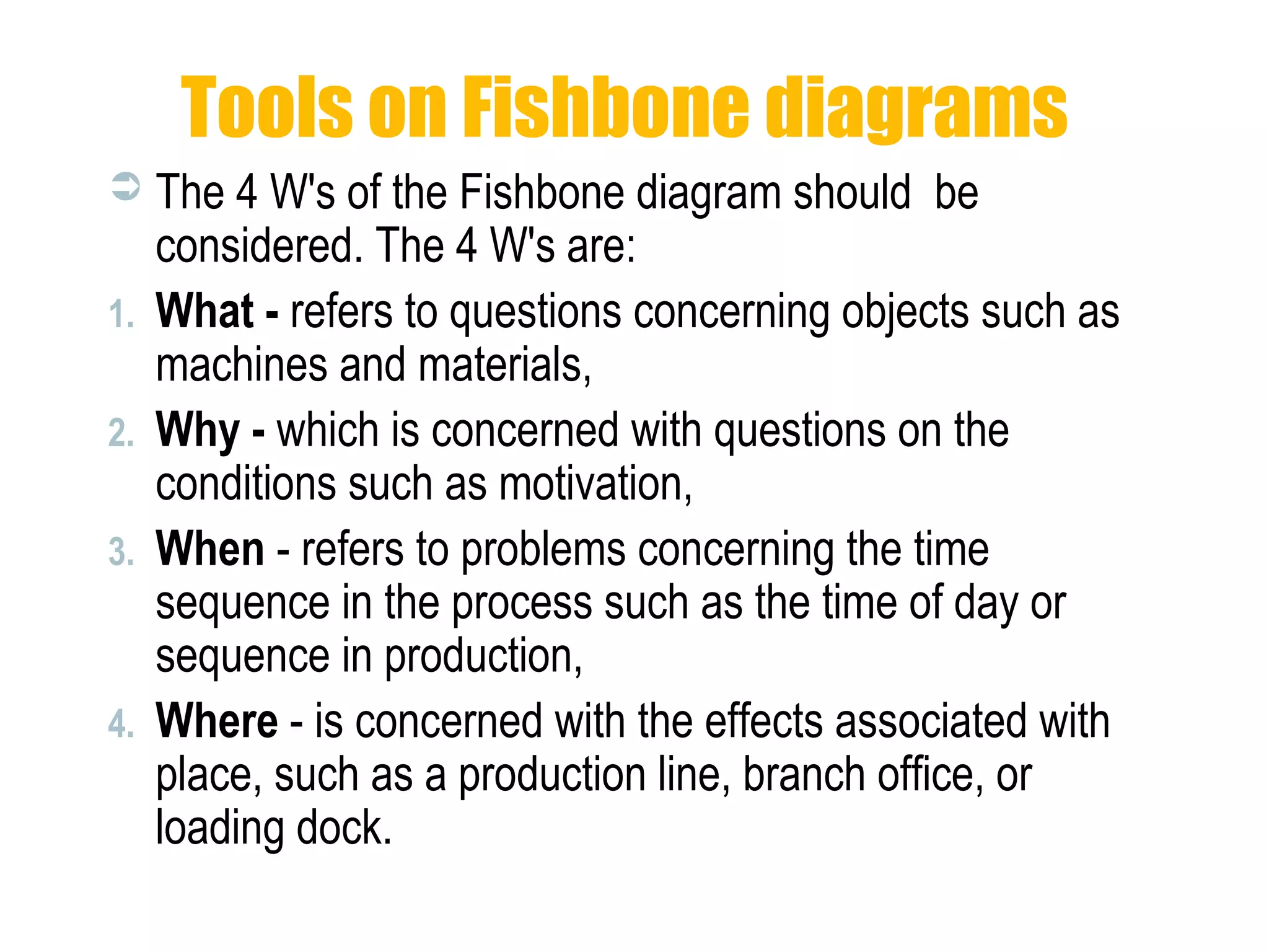 Tools on Fishbone diagrams
 The 4 W's of the Fishbone diagram should be
considered. The 4 W's are:
1. What - refers to questions concerning objects such as
machines and materials,
2. Why - which is concerned with questions on the
conditions such as motivation,
3. When - refers to problems concerning the time
sequence in the process such as the time of day or
sequence in production,
4. Where - is concerned with the effects associated with
place, such as a production line, branch office, or
loading dock.
 