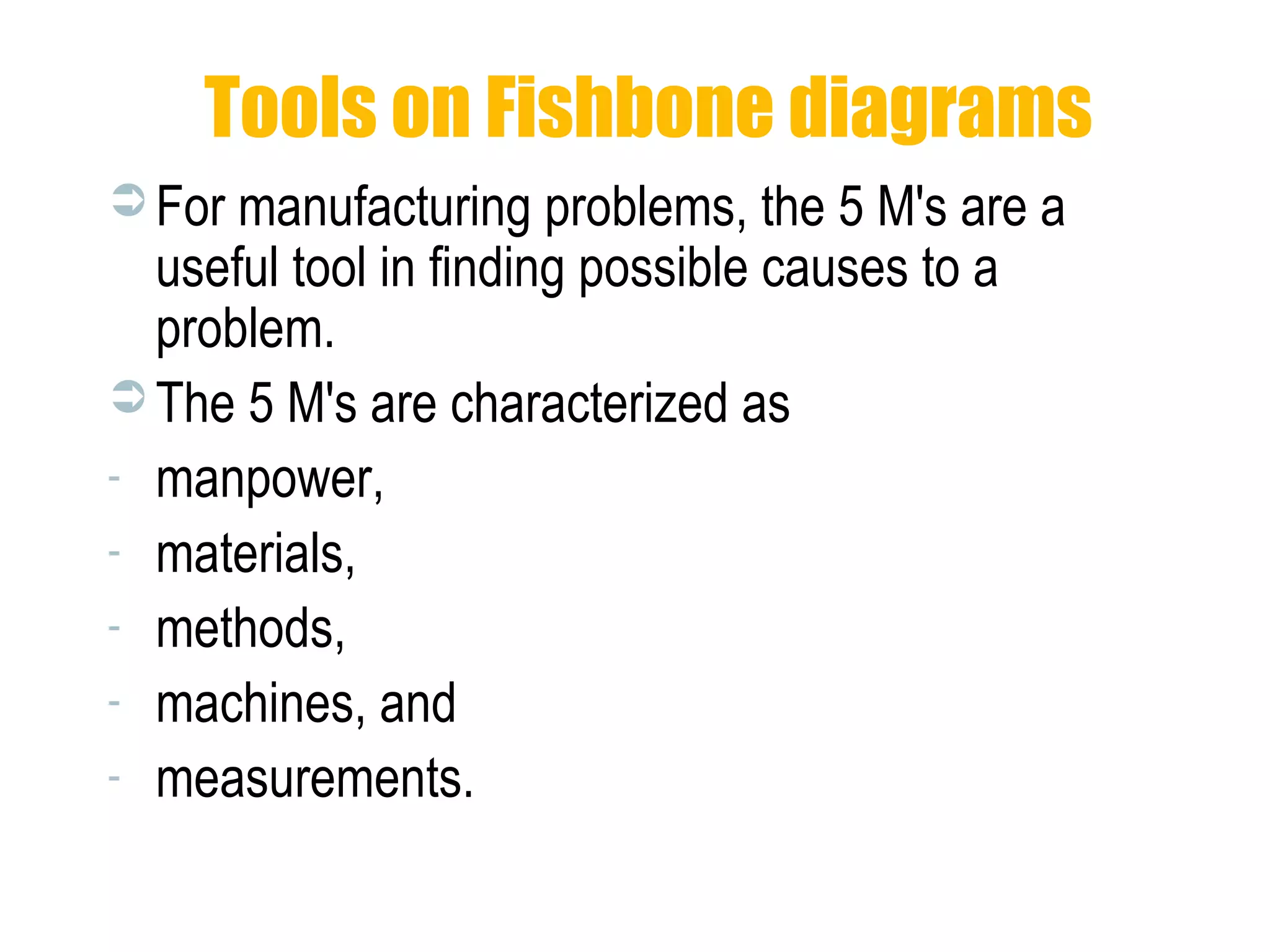 Tools on Fishbone diagrams
 For manufacturing problems, the 5 M's are a
useful tool in finding possible causes to a
problem.
 The 5 M's are characterized as
- manpower,
- materials,
- methods,
- machines, and
- measurements.
 