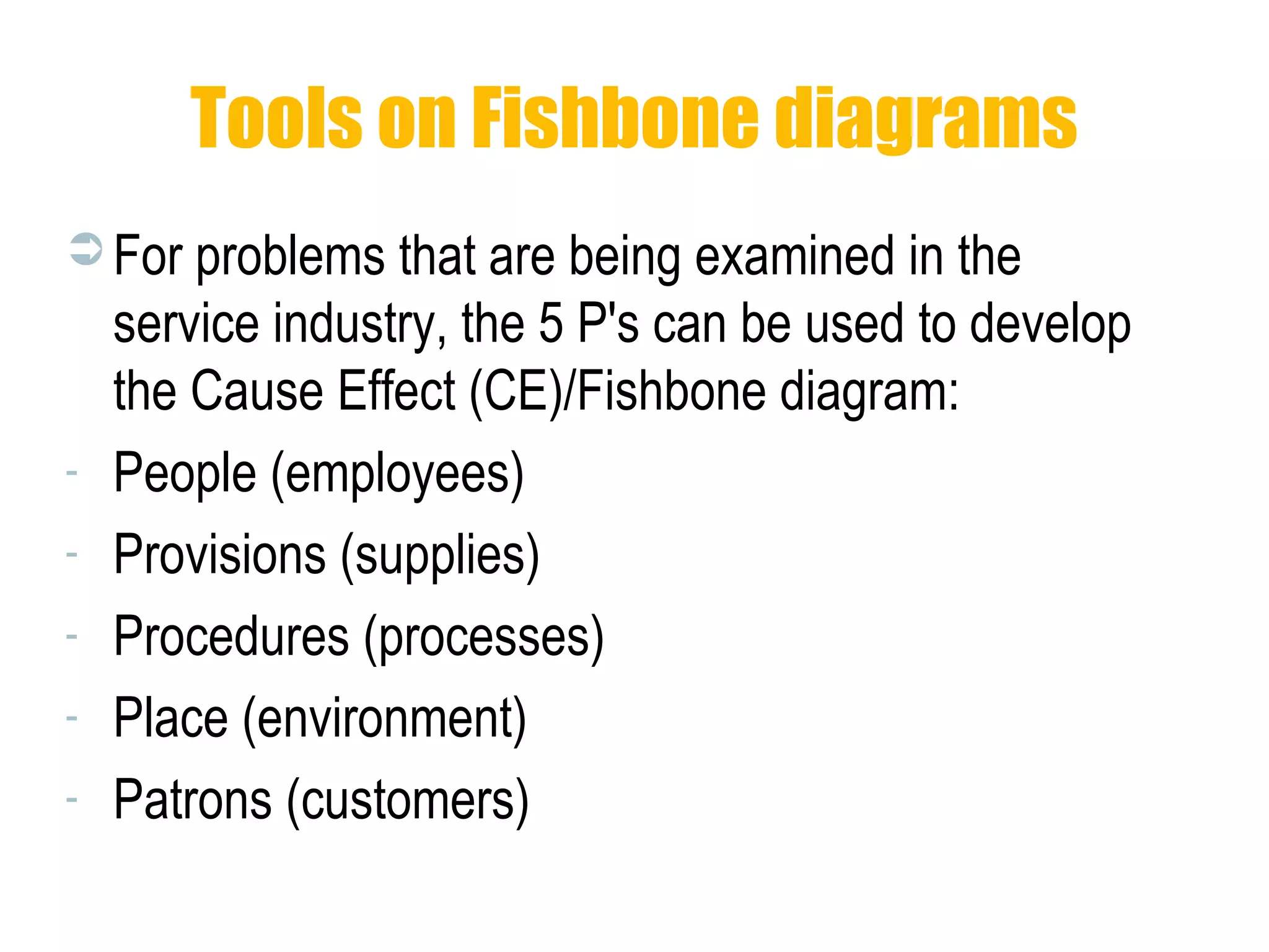 Tools on Fishbone diagrams
 For problems that are being examined in the
service industry, the 5 P's can be used to develop
the Cause Effect (CE)/Fishbone diagram:
- People (employees)
- Provisions (supplies)
- Procedures (processes)
- Place (environment)
- Patrons (customers)
 