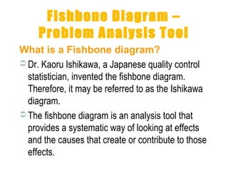 Fishbone Diagram –
Problem Analysis Tool
What is a Fishbone diagram?
 Dr. Kaoru Ishikawa, a Japanese quality control
statistician, invented the fishbone diagram.
Therefore, it may be referred to as the Ishikawa
diagram.
 The fishbone diagram is an analysis tool that
provides a systematic way of looking at effects
and the causes that create or contribute to those
effects.
 