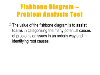 Fishbone Diagram –
Problem Analysis Tool
 The value of the fishbone diagram is to assist
teams in categorizing the many potential causes
of problems or issues in an orderly way and in
identifying root causes.
 